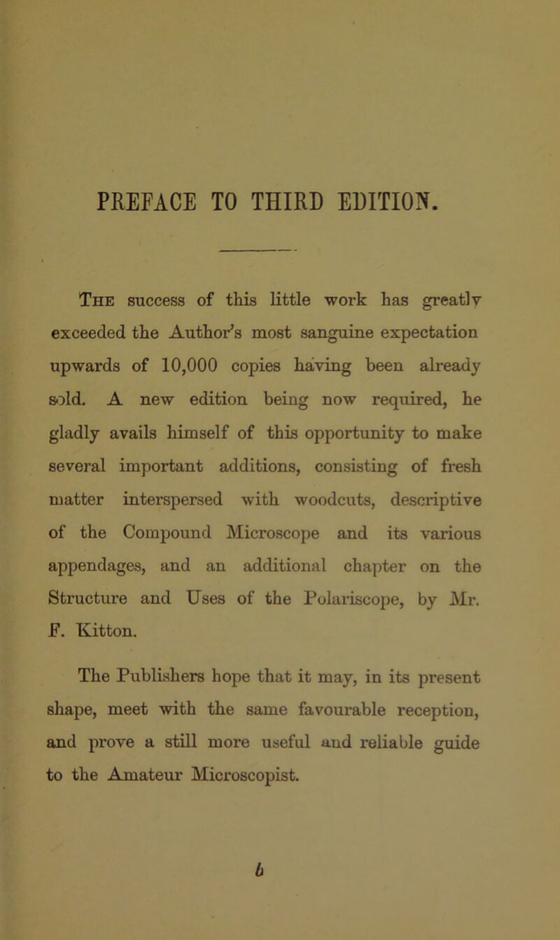 PREFACE TO THIRD EDITION. The success of this little work has greatly exceeded the Author’s most sanguine expectation upwards of 10,000 copies having been already sold. A new edition being now required, he gladly avails himself of this opportunity to make several important additions, consisting of fresh matter interspersed with woodcuts, descriptive of the Compound Microscope and its various appendages, and an additional chapter on the Structure and Uses of the Polariscope, by Mr. F. Kitton. The Publishers hope that it may, in its present shape, meet with the same favourable reception, and prove a still more useful aud reliable guide to the Amateur Microscopist. b