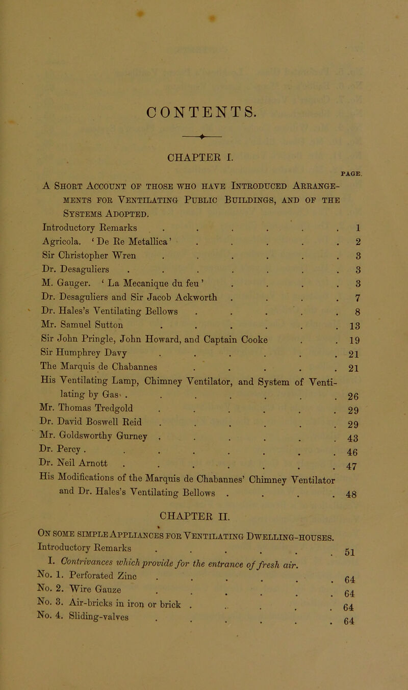 CONTENTS. ♦ CHAPTER I. PAGE. A Short Account op those who have Introduced Arrange- ments for Ventilating Public Buildings, and of the Systems Adopted. Introductory Remarks . . . . . .1 Agricola. ‘ De Re Metallica ’ . . . . .2 Sir Christopher Wren . . . . . .3 Dr. Desaguliers . . . . . . .3 M. Gauger. ‘ La Mecanique du feu ’ . . .3 Dr. Desaguliers and Sir Jacob Ackworth . . . .7 ' Dr. Hales’s Ventilating Bellows . . . . .8 Mr. Samuel Sutton . . . . . .13 Sir John Pringle, John Howard, and Captain Cooke . .19 Sir Humphrey Davy . . . . . .21 The Marquis de Chabannes . . . . .21 His Ventilating Lamp, Chimney Ventilator, and System of Venti- lating by Gas' . . . . . , .26 Mr. Thomas Tredgold . . . . . .29 Dr. David Boswell Reid . . . . . .29 Mr. Goldsworthy Gurney ..... 43 Dr. Percy . ....... 46 Dr. Neil Arnott ...... 47 His Modifications of the Marquis de Chabannes’ Chimney Ventilator and Dr. Hales’s Ventilating Bellows . . . .48 CHAPTER II. On some simple Appliances for Ventilating Dwelling-houses. Introductory Remarks . . . _ _ I. Contrivances which provide for the entrance of fresh air. No. 1. Perforated Zinc .... 64 No. 2. Wire Gauze .... 64 No. 3. Air-bricks iu iron or brick ... 64 No. 4. Sliding-valves ...