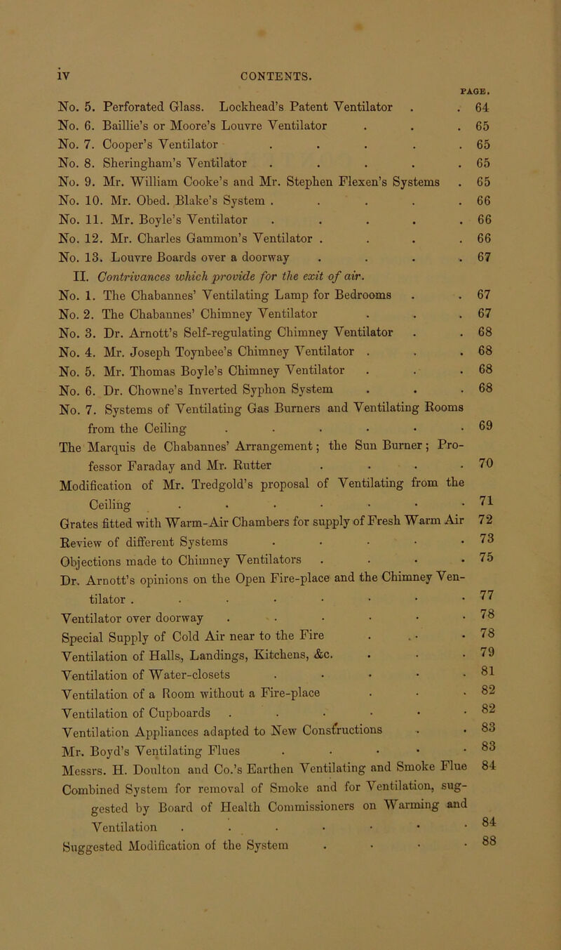 PAGE. No. 5. Perforated Glass. Lockhead’s Patent Ventilator . . 64 No. 6. Baillie’s or Moore’s Louvre Ventilator . . .65 No. 7. Cooper’s Ventilator . . . . .65 No. 8. Sheringham’s Ventilator . . . . .65 No. 9. Mr. William Cooke’s and Mr. Stephen Flexen’s Systems . 65 No. 10. Mr. Obed. Blake’s System . . . . .66 No. 11. Mr. Boyle’s Ventilator . . . . .66 No. 12. Mr. Charles Gammon’s Ventilator . . . .66 No. 13. Louvre Boards over a doorway . . . .67 II. Contrivances which provide for the exit of air. No. 1. The Chabannes’ Ventilating Lamp for Bedrooms . . 67 No. 2. The Chabannes’ Chimney Ventilator . . .67 No. 3. Dr. Arnott’s Self-regulating Chimney Ventilator . . 68 No. 4. Mr. Joseph Toynbee’s Chimney Ventilator . . .68 No. 5. Mr. Thomas Boyle’s Chimney Ventilator . . .68 No. 6. Dr. Chowne’s Inverted Syphon System . . .68 No. 7. Systems of Ventilating Gas Burners and Ventilating Rooms from the Ceiling . . . • • .69 The Marquis de Chabannes’ Arrangement; the Sun Burner; Pro- fessor Faraday and Mr. Rutter . . . .70 Modification of Mr. Tredgold’s proposal of Ventilating from the Ceiling . • • ■ • • .71 Grates fitted with Warm-Air Chambers for supply of Fresh Warm Air 72 Review of different Systems . • • • .73 Objections made to Chimney Ventilators . • • .75 Dr. Arnott’s opinions on the Open Fire-place and the Chimney Ven- tilator . . • • • • • .77 Ventilator over doorway . • • • • .78 Special Supply of Cold Air near to the Fire . . • .78 Ventilation of Halls, Landings, Kitchens, &c. . . .79 Ventilation of Water-closets . • • • .81 Ventilation of a Room without a Fire-place . • .82 Ventilation of Cupboards . . • • • .82 Ventilation Appliances adapted to New Constructions . • 83 Mr. Boyd’s Ventilating Flues . • • .83 Messrs. H. Doulton and Co.’s Earthen Ventilating and Smoke Flue 84 Combined System for removal of Smoke and for Ventilation, sug- gested by Board of Health Commissioners on Warming and Ventilation . . . • • • .84 Suggested Modification of the System . ■ • .88