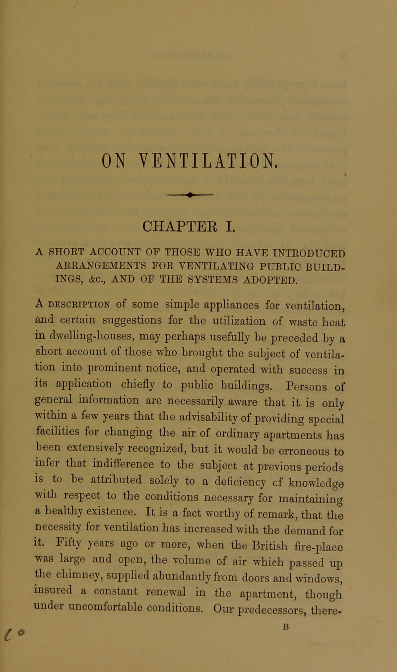 ON VENTILATION. CHAPTER I. A SHORT ACCOUNT OF THOSE WHO HAVE INTRODUCED ARRANGEMENTS FOR VENTILATING PUBLIC BUILD- INGS, &C., AND OF THE SYSTEMS ADOPTED. A description of some simple appliances for ventilation, and certain suggestions for the utilization of waste heat in dwelling-houses, may perhaps usefully be preceded by a short account of those who brought the subject of ventila- tion into prominent notice, and operated with success in its application chiefly to public buildings. Persons of general information are necessarily aware that it is only within a few years that the advisability of providing special facilities for changing the air of ordinary apartments has been extensively recognized, but it would be erroneous to infer that indifference to the subject at previous periods is to be attributed solely to a deficiency cf knowledge with respect to the conditions necessary for maintaining a healthy existence. It is a fact worthy of remark, that the necessity for ventilation has increased with the demand for it. Fifty years ago or more, when the British fire-place was large and open, the volume of air which passed up the chimney, supplied abundantly from doors and windows, insured a constant renewal in the apartment, though under uncomfortable conditions. Our predecessors, there-