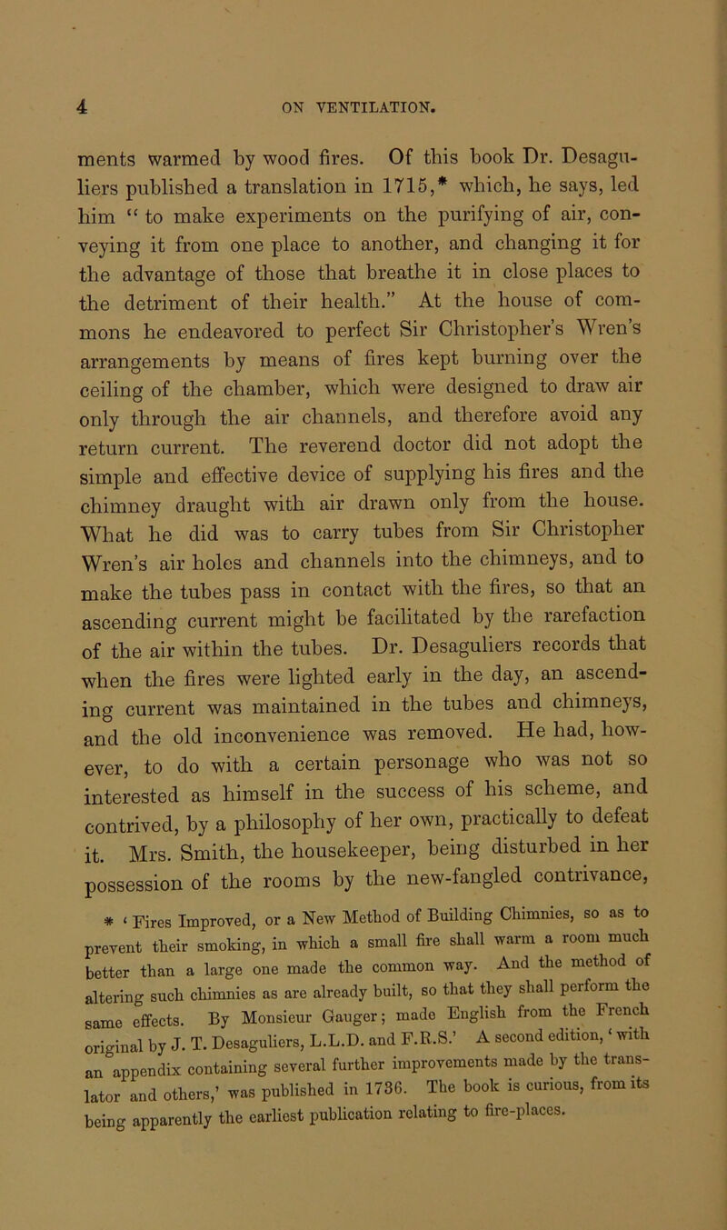 merits warmed by wood fires. Of this book Dr. Desagu- liers published a translation in 1715,* -which, he says, led him “ to make experiments on the purifying of air, con- veying it from one place to another, and changing it for the advantage of those that breathe it in close places to the detriment of their health.” At the house of com- mons he endeavored to perfect Sir Christopher’s Wren’s arrangements by means of fires kept burning over the ceiling of the chamber, which were designed to draw air only through the air channels, and therefore avoid any return current. The reverend doctor did not adopt the simple and effective device of supplying his fires and the chimney draught with air drawn only from the house. What he did was to carry tubes from Sir Christopher Wren’s air holes and channels into the chimneys, and to make the tubes pass in contact with the fires, so that an ascending current might be facilitated by the rarefaction of the air within the tubes. Dr. Desaguliers records that when the fires were lighted early in the day, an ascend- ing current was maintained in the tubes and cliimnejs, and the old inconvenience was removed. He had, how- ever, to do with a certain personage who was not so interested as himself in the success of his scheme, and contrived, by a philosophy of her own, practically to defeat it. Mrs. Smith, the housekeeper, being disturbed in her possession of the rooms by the new-fangled contrivance, * ‘ Fires Improved, or a New Method of Building Chimnies, so as to prevent their smoking, in which a small fire shall warm a room much better than a large one made the common way. And the method of altering such chimnies as are already built, so that they shall perform the same effects. By Monsieur Gauger; mado English from the French original by J. T. Desaguliers, L.L.D. and F.R.S.’ A second edition, ‘ with an appendix containing several further improvements made by the trans- lator and others,’ was published in 1736. The book is curious, from its being apparently the earliest publication relating to fire-places.