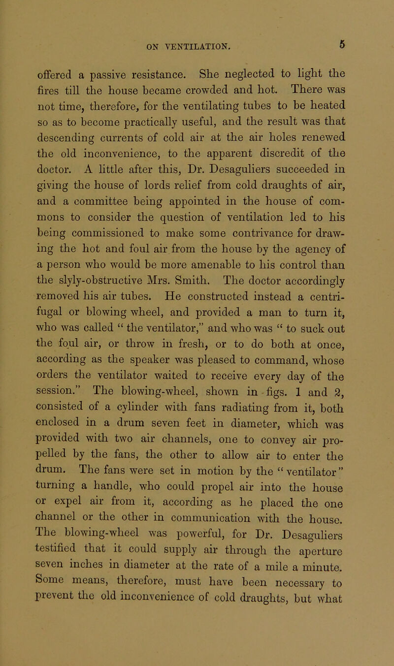 offered a passive resistance. She neglected to light the fires till the house became crowded and hot. There was not time, therefore, for the ventilating tubes to be heated so as to become practically useful, and the result was that descending currents of cold air at the air holes renewed the old inconvenience, to the apparent discredit of the doctor. A little after this, Dr. Desaguliers succeeded in giving the house of lords relief from cold draughts of air, and a committee being appointed in the house of com- mons to consider the question of ventilation led to his being commissioned to make some contrivance for draw- ing the hot and foul air from the house by the agency of a person who would be more amenable to his control than the slyly-obstructive Mrs. Smith. The doctor accordingly removed his air tubes. He constructed instead a centri- fugal or blowing wheel, and provided a man to turn it, who was called “ the ventilator,” and who was “ to suck out the foul air, or throw in fresh, or to do both at once, according as the speaker was pleased to command, whose orders the ventilator waited to receive every day of the session.” The blowing-wheel, shown in figs. 1 and 2, consisted of a cylinder with fans radiating from it, both enclosed in a drum seven feet in diameter, which was provided with two air channels, one to convey air pro- pelled by the fans, the other to allow air to enter the drum. The fans were set in motion by the “ventilator” turning a handle, who could propel air into the house or expel air from it, according as he placed the one channel or the other in communication with the house. The bio wing-wheel was powerful, for Dr. Desaguliers testified that it could supply air through the aperture seven inches in diameter at the rate of a mile a minute. Some means, therefore, must have been necessary to prevent the old inconvenience of cold draughts, but what