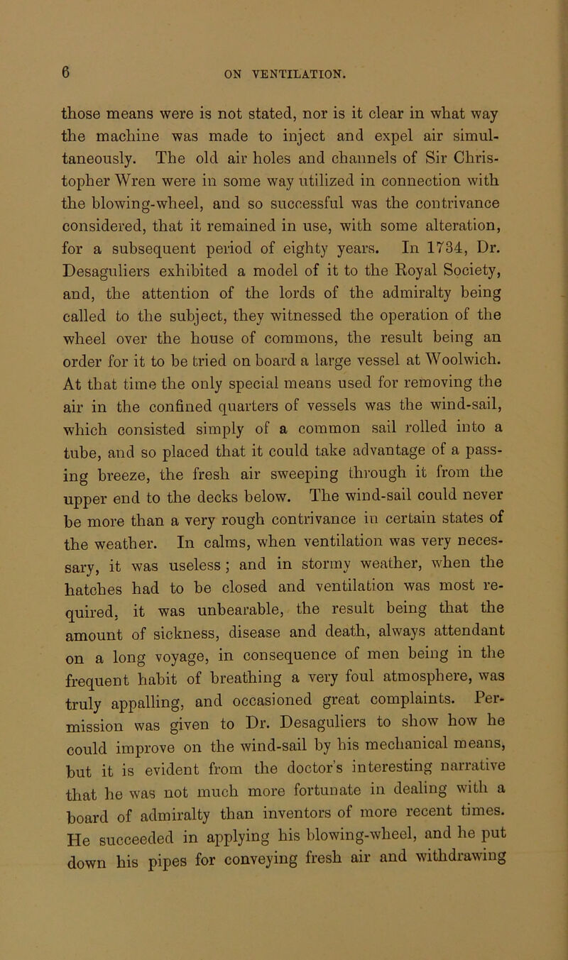 those means were is not stated, nor is it clear in what way the machine was made to inject and expel air simul- taneously. The old air holes and channels of Sir Chris- topher Wren were in some way utilized in connection with the blowing-wheel, and so successful was the contrivance considered, that it remained in use, with some alteration, for a subsequent period of eighty years. In 1734, Dr. Desaguliers exhibited a model of it to the Royal Society, and, the attention of the lords of the admiralty being called to the subject, they witnessed the operation of the wheel over the house of commons, the result being an order for it to be tried on board a large vessel at Woolwich. At that time the only special means used for removing the air in the confined quarters of vessels was the wind-sail, which consisted simply of a common sail rolled into a tube, and so placed that it could take advantage of a pass- ing breeze, the fresh air sweeping through it from the upper end to the decks below. The wind-sail could never be more than a very rough contrivance in certain states of the weather. In calms, when ventilation was very neces- sary, it was useless ; and in stormy weather, when the hatches had to be closed and ventilation was most re- quired, it was unbearable, the result being that the amount of sickness, disease and death, always attendant on a long voyage, in consequence of men being in the frequent habit of breathing a very foul atmosphere, was truly appalling, and occasioned great complaints. Per- mission was given to Dr. Desaguliers to show how he could improve on the wind-sail by his mechanical means, but it is evident from the doctor’s interesting narrative that he was not much more fortunate in dealing with a board of admiralty than inventors of more recent times. He succeeded in applying his blowing-wheel, and he put down his pipes for conveying fresh air and withdrawing