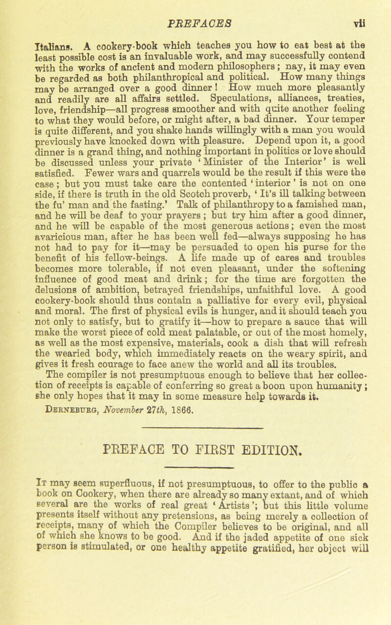 Italians. A cookery-book which teaches you how to eat best at the least possible cost is an invaluable work, and may successfully contend with the works of ancient and modern philosophers ; nay, it may even be regarded as both philanthropical and political. How many things may be arranged over a good dinner 1 How much more pleasantly and readily are all affairs settled. Speculations, alliances, treaties, love, friendship—all progress smoother and with quite another feeling to what they would before, or might after, a bad dinner. Your temper is quite different, and you shake hands willingly with a man you would previously have knocked down with pleasure. Depend upon it, a good dinner is a grand thing, and nothing important in politics or love should be discussed unless your private 1 Minister of the Interior ’ is well satisfied. Fewer wars and quarrels would be the result if this were the case ; but you must take care the contented ‘ interior ’ is not on one side, if there is truth in the old Scotch proverb, ‘ It’s ill talking between the fu’ man and the fasting.’ Talk of philanthropy to a famished man, and he will be deaf to your prayers ; but try him after a good dinner, and he will be capable of the most generous actions; even the most avaricious man, after he has been well fed—always supposing he has not had to pay for it—may be persuaded to open his purse for the benefit of his fellow-beings. A life made up of cares and troubles becomes more tolerable, if not even pleasant, under the softening influence of good meat and drink; for the time are forgotten the delusions of ambition, betrayed friendships, unfaithful love. A good cookery-book should thus contain a palliative for every evil, physical and moral. The first of physical evils is hunger, and it should teach you not only to satisfy, but to gratify it—how to prepare a sauce that will make the worst piece of cold meat palatable, or out of the most homely, as well as the most expensive, materials, cook a dish that will refresh the wearied body, which immediately reacts on the weary spirit, and gives it fresh courage to face anew the world and all its troubles. The compiler is not presumptuous enough to believe that her collec- tion of receipts is capable of conferring so great a boon upon humanity; she only hopes that it may in some measure help towards it. Dernebueg, November nth, 1866. PREFACE TO FIRST EDITION. It may seem superfluous, if not presumptuous, to offer to the public a book on Cookery, when there are already so many extant, and of which several are the works of real great ‘ Artists but this little volume presents itself without any pretensions, as being merely a collection of receipts, many of which the Compiler believes to be original, and all of which she knows to be good. And if the jaded appetite of one sick person is stimulated, or one healthy appetite gratified, her object will