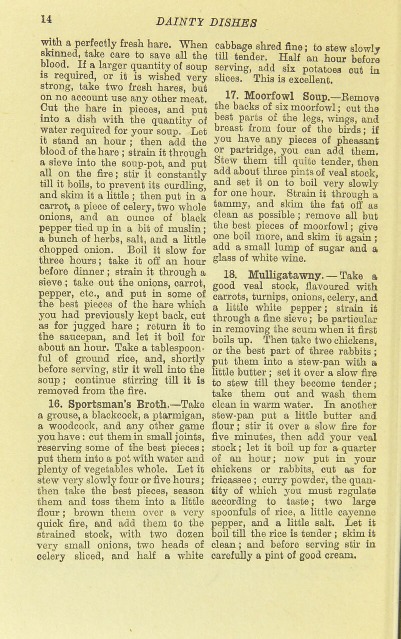 with a perfectly fresh hare. When skinned, take care to save all the blood. If a larger quantity of soup is required, or it is wished very strong, take two fresh hares, but on no account use any other meat. Cut the hare in pieces, and put into a dish with the quantity of water required for your soup. Let it stand an hour ; then add the blood of the hare ; strain it through a sieve into the soup-pot, and put all on the fire; stir it constantly till it boils, to prevent its curdling, and skim it a little ; then put in a carrot, a piece of celery, two whole onions, and an ounce of black pepper tied up in a bit of muslin; a bunch of herbs, salt, and a little chopped onion. Boil it slow for three hours; take it off an hour before dinner; strain it through a sieve ; take out the onions, carrot, pepper, etc., and put in some of the best pieces of the hare which you had previously kept back, cut as for jugged hare ; return it to the saucepan, and let it boil for about an hour. Take a tablespoon- ful of ground rice, and, shortly before serving, stir it well into the soup; continue stirring till it is removed from the fire. 16. Sportsman’s Broth.—Take a grouse, a blackcock, a ptarmigan, a woodcock, and any other game you have: cut them in small joints, reserving some of the best pieces; put them into a pot with water and plenty of vegetables whole. Let it stew very slowly four or five hours; then take the best pieces, season them and toss them into a little flour; brown them over a very quick fire, and add them to the sti’ained stock, with two dozen very small onions, two heads of celery sliced, and half a white cabbage shred fine; to stew slowly till tender. Half an hour before serving, add six potatoes cut in slices. This is excellent. 17. Moorfowl Soup.—Remove the backs of six moorfowl; cut the best parts of the legs, wings, and breast from four of the birds; if you have any pieces of pheasant or partridge, you can add them. Stew them till quite tender, then add about three pints of veal stock, and set it on to boil very slowly for one hour. Strain it through a tammy, and skim the fat off as clean as possible ; remove all but the best pieces of moorfowl; give one boil more, and skim it again ; add a small lump of sugar and a glass of white wine. 18. Mulligatawny. — Take a good veal stock, flavoured with carrots, turnips, onions, celery, and a little white pepper; strain it through a fine sieve; be particular in removing the scum when it first boils up. Then take two chickens, or the best part of three rabbits ; put them into a stew-pan with a little butter ; set it over a slow fire to stew till they become tender; take them out and wash them clean in warm water. In another stew-pan put a little butter and flour; stir it over a slow fire for five minutes, then add your veal stock; let it boil up for a quarter of an hour; now put in your chickens or rabbits, cut as for fricassee; curry powder, the quan- tity of which you must regulate according to taste; two large spoonfuls of rice, a little cayenne pepper, and a little salt. Let it boil till the rice is tender; skim it clean; and before serving stir in carefully a pint of good cream.