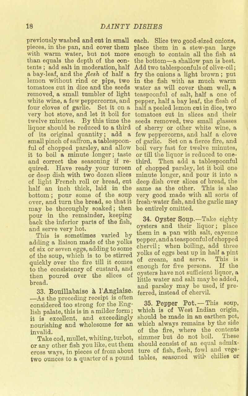 previously washed and cut in small pieces, in the pan, and cover them with warm water, but not more than equals the depth of the con- tents ; add salt in moderation, half a bay-leaf, and the flesh of half a lemon without rind or pips, two tomatoes cut in dice and the seeds removed, a small tumbler of light white wine, a few peppercorns, and four cloves of garlic. Set it on a very hot stove, and let it boil for twelve minutes. By this time the liquor should be reduced to a third of its original quantity; add a small pinch of saffron, a tablespoon- ful of chopped parsley, and allow it to boil a minute longer; taste and correct the seasoning if re- quired. Have ready your tureen or deep dish with two dozen slices of light French roll or bread, cut half an inch thick, laid in the bottom; pour some of the soup over, and turn the bread, so that it may be thoroughly soaked; then pour in the remainder, keeping back the inferior parts of the fish, and serve very hot. This is sometimes varied by adding a liaison made of the yolks of six or seven eggs, adding to some of the soup, which is to be stirred quickly over the fire till it comes to the consistency of custard, and then poured over the slices of bread. 33. Bouillahaise k l’Anglaise. —As the preceding receipt is often considered too strong for the Eng- lish palate, this is in a milder form; it is excellent, and exceedingly nourishing and wholesome for an invalid. Take cod, mullet, whiting, turbot, or any other fish you like, cut them cross ways, in pieces of from about two ounces to a quarter of a pound each. Slice two good-sized onions, place them in a stew-pan large enough to contain all the fish at the bottom—a shallow pan is best. Add two tablespoonfuls of olive-oil; fry the onions a light brown ; put in the fish with as much warm water as will cover them well, a teaspoonful of salt, half a one of pepper, half a bay leaf, the flesh of half a peeled lemon cut in dice, two tomatoes cut in slices and their seeds removed, two small glasses of sherry or other white wine, a few peppercorns, and half a clove of garlic. Set on a fierce fire, and boil very fast for twelve minutes, or till the liquor is reduced to one- third. Then add a tablespoonful of chopped parsley, let it boil one minute longer, and pour it into a deep dish over slices of bread, the same as the other. This is also very good made with all sorts of fresh-water fish, and the garlic may be entirely omitted. 34. Oyster Soup.—Take eighty oysters and their liquor; place them in a pan with salt, cayenne pepper, and a teaspoonful of chopped chervil; when boiling, add three yolks of eggs beat up in half a pint of cream, and serve. This is enough for five persons. If the oysters have not sufficient liquor, a little water and salt may be added, and parsley may be used, if pre- ferred, instead of chervil. 35. Pepper Pot. — This soup, which is of West Indian origin, should be made in an earthen pot, which always remains by the side of the fire, where the contents simmer but do not boil. These should consist of an equal admix- ture of fish, flesh, fowl and vege- tables, seasoned with chilies or