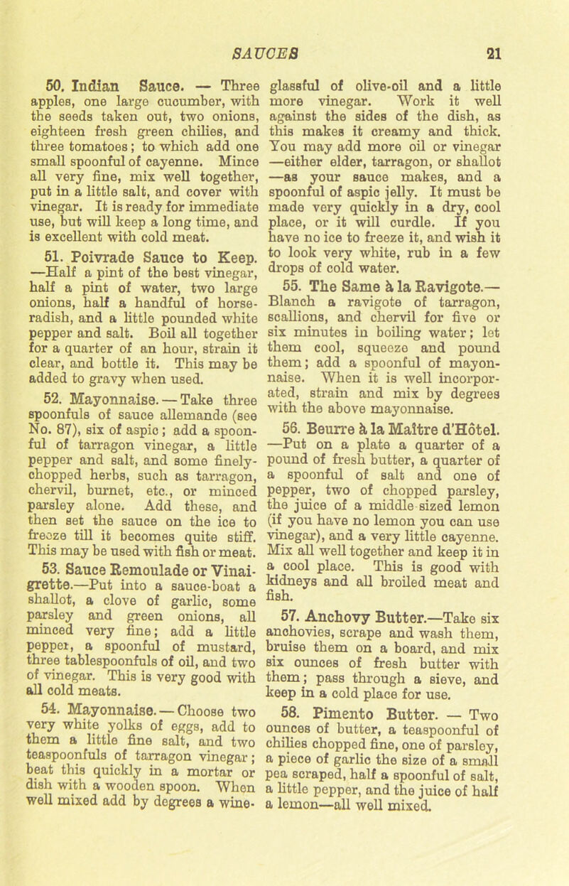 50. Indian Sauce. — Three apples, one large cucumber, with the seeds taken out, two onions, eighteen fresh green chilies, and three tomatoes; to which add one small spoonful of cayenne. Mince all very fine, mix well together, put in a little salt, and cover with vinegar. It is ready for immediate use, but will keep a long time, and is excellent with cold meat. 51. Poivrade Sauce to Keep. —Half a pint of the best vinegar, half a pint of water, two large onions, half a handful of horse- radish, and a little pounded white pepper and salt. Boil all together for a quarter of an hour, strain it clear, and bottle it. This may be added to gravy when used. 52. Mayonnaise. — Take three spoonfuls of sauce allemande (see No. 87), six of aspic; add a spoon- ful of tarragon vinegar, a little pepper and salt, and some finely- chopped herbs, such as tarragon, chervil, burnet, etc., or minced parsley alone. Add these, and then set the sauce on the ice to freeze till it becomes quite stiff. This may be used with fish or meat. 53. Sauce Remoulade or Vinai- grette.—Put into a sauce-boat a shallot, a clove of garlic, some parsley and green onions, all minced very fine; add a little pepper, a spoonful of mustard, three tablespoonfuls of oil, and two of vinegar. This is very good with all cold meats. 54. Mayonnaise. — Choose two very white yolks of eggs, add to them a little fine salt, and two teaspoonfuls of tarragon vinegar; beat this quickly in a mortar or dish with a wooden spoon. When well mixed add by degrees a wine- glassful of olive-oil and a little more vinegar. Work it well against the sides of the dish, as this makes it creamy and thick. You may add more oil or vinegar —either elder, tarragon, or shallot —as your sauce makes, and a spoonful of aspic jelly. It must be made very quickly in a dry, cool place, or it will curdle. If you have no ice to freeze it, and wish it to look very white, rub in a few drops of cold water. 55. The Same h la Ravigote.— Blanch a ravigote of tarragon, scallions, and chervil for five or six minutes in boiling water; let them cool, squeeze and pound them; add a spoonful of mayon- naise. When it is well incorpor- ated, strain and mix by degrees with the above mayonnaise. 56. Beurre h la Maitre d’Hotel. —Put on a plate a quarter of a pound of fresh butter, a quarter of a spoonful of salt and one of pepper, two of chopped parsley, the juice of a middle sized lemon (if you have no lemon you can use vinegar), and a very little cayenne. Mix all well together and keep it in a cool place. This is good with kidneys and all broiled meat and fish. 57. Anchovy Butter.—Take six anchovies, scrape and wash them, bruise them on a board, and mix six ounces of fresh butter with them; pass through a sieve, and keep in a cold place for use. 58. Pimento Butter. — Two ounces of butter, a teaspoonful of chilies chopped fine, one of parsley, a piece of garlic the size of a small pea scraped, half a spoonful of salt, a little pepper, and the juice of half a lemon—all well mixed.