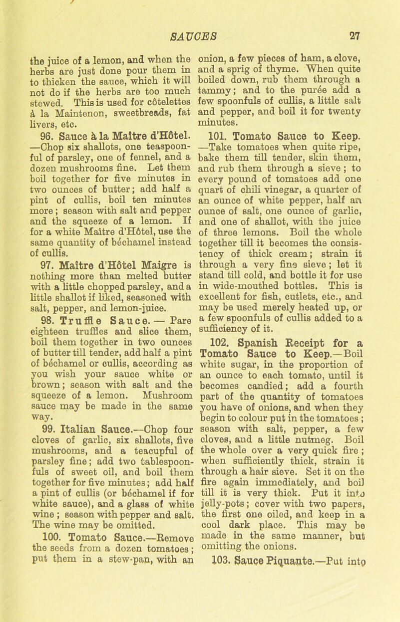 the juice of a lemon, and when the herbs are just done pour them in to thicken the sauce, which it will not do if the herbs are too much stewed. This is used for cbtelettes & la Maintenon, sweetbreads, fat livers, etc. 96. Sauce k la Maitre d’HStel. —Chop six shallots, one teaspoon- ful of parsley, one of fennel, and a dozen mushrooms fine. Let them boil together for five minutes in two ounces of butter; add half a pint of cullis, boil ten minutes more; season with salt and pepper and the squeeze of a lemon. If for a white Maitre d’H6tel, use the same quantity of bechamel instead of cullis. 97. Maitre d’Hotel Maigre is nothing more than melted butter with a little chopped parsley, and a little shallot if liked, seasoned with salt, pepper, and lemon-juice. 98. Truffle Sauce.— Pare eighteen truffles and slice them, boil them together in two ounces of butter till tender, add half a pint of bechamel or cullis, according as you wish your sauce white or brown; season with salt and the squeeze of a lemon. Mushroom sauce may be made in the same way. 99. Italian Sauce.—Chop four cloves of garlic, six shallots, five mushrooms, and a teacupful of parsley fine; add two fcablespoon- fuls of sweet oil, and boil them together for five minutes; add half a pint of cullis (or bechamel if for white sauce), and a glass of white wine; season with pepper and salt. The wine may be omitted. 100. Tomato Sauce.—Remove the seeds from a dozen tomatoes; put them in a stew-pan, with an onion, a few pieces of ham, a clove, and a sprig of thyme. When quite boiled down, rub them through a tammy; and to the pur^e add a few spoonfuls of cullis, a little salt and pepper, and boil it for twenty minutes. 101. Tomato Sauce to Keep. —Take tomatoes when quite ripe, bake them till tender, skin them, and rub them through a sieve ; to every pound of tomatoes add one quart of chili vinegar, a quarter of an ounce of white pepper, half an ounce of salt, one ounce of garlic, and one of shallot, with the juice of three lemons. Boil the whole together till it becomes the consis- tency of thick cream; strain it through a very fine sieve ; let it stand till cold, and bottle it for use in wide-mouthed bottles. This is excellent for fish, cutlets, etc., and may be used merely heated up, or a few spoonfuls of cullis added to a sufficiency of it. 102. Spanish Receipt for a Tomato Sauce to Keep.—Boil white sugar, in the proportion of an ounce to each tomato, until it becomes candied; add a fourth part of the quantity of tomatoes you have of onions, and when they begin to colour put in the tomatoes ; season with salt, pepper, a few cloves, and a little nutmeg. Boil the whole over a very quick fire ; when sufficiently thick, strain it through a hair sieve. Set it on the fire again immediately, and boil till it is very thick. Put it into jelly-pots; cover with two papers, the first one oiled, and keep in a cool dark place. This may be made in the same manner, but omitting the onions. 103. Sauce Piquante.—Put into