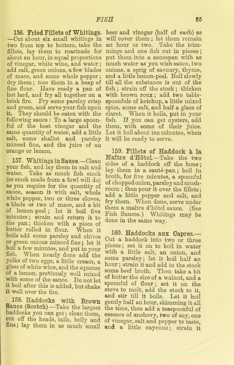156. Fried Fillets of Whitings. —Cut about six small whitings in two from top to bottom, take the fillets, lay them to marinade for about an hour, in equal proportions of vinegar, white wine, and water ; add salt, green onions, a few blades of mace, and some whole pepper; dry them; toss them in a heap of fine flour. Have ready a pan of hot lard, and fry all together on a brisk fire. Fry some parsley crisp and green, and serve your fish upon it. They should be eaten with the following sauce : To a large spoon- ful of the best vinegar and the same quantity of water, add a little salt, some shallot and parsley minced fine, and the juice of an orange or lemon. 157. Whitings in Sauce.—Clean your fish, and lay them in salt and water. Take as much fish stock (or stock made from a fowl will do) as you require for the quantity of sauce, season it with salt, whole white pepper, two or three cloves, a blade or two of mace, and a bit of lemon-peel ; let it boil five minutes; strain and return it to the pan; thicken with a piece of butter rolled in flour. When it boils add some parsley and chives or green onions minced fine; let it boil a few minutes, and put in your fish. When nearly done add the yolks of two eggs, a little cream, a glass of white wine, and the squeeze of a lemon, previously well mixed with some of the sauce. Do not let it boil after this is added, but shake it well over the fire. 158. Haddocks with Brown Sauce (Scotch).—Take the largest haddocks you can get; clean them, cut off the heads, tails, belly and fins; lay them in as much small beer and vinegar (half of each) as will cover them; let them remain an hour or two. Take the trim- mings and one fish cut in pieces; put them into a saucepan with as much water as you wish sauce, two onions, a sprig of savoury, thyme, and a little lemon-peeL Boil slowly till all the substance is out of the fish ; Btrain off the stock; thicken with brown roux; add two table- spoonfuls of ketchup, a little mixed spice, some salt, and half a glass of claret. When it boils, put in your fish. If you can get oysters, add them, with some of their juice. Let it boil about ten minutes, when it will be ready to serve. 159. Fillets of Haddock k la Maltre d’HStel.—Take the two sides of a haddock off the bone; lay them in a saute-pan; boil in broth, for five minutes, a spoonful of chopped onion, parsley and mush- room ; then pour it over the fillets; add a little pepper and salt, and fry them. When done, serve under them a maitre d’hotel sauce. (See Fish Sauces.) Whitings may be done in the same way. 160. Haddocks aux Capres.— Cut a haddock into two or three pieces; set it on to boil in water with a little salt, an onion, and some parsley; let it boil half an hour ; strain it and add to the stock some beef broth. Then take a bit of butter the size of a walnut, and a spoonful of flour; set it on the stove to melt, add the stock to it, and stir till it boils. Let it boil gently half an hour, skimming it all the time, then add a teaspoonful of essence of anchovy, two of soy, one of vinegar, salt and pepper to taste, and a little cayenne; strain it