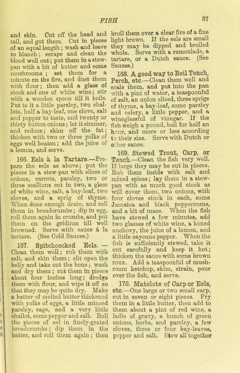 3? and skin. Out off the head and tail, and gut them. Cut in pieces of an equal length; wash and leave to blanch; scrape and clean the blood well out; put them in a stew- pan with a bit of butter and some mushrooms ; set them for a minute on the fire, and dust them with flour; then add a glass of stock and one of white wine; stir with a wooden spoon till it boils. Put to it a little parsley, two shal- lots, half a bay-leaf, one clove, salt and pepper to taste, and twenty or thirty button onions; let it simmer, and reduce; skim off the fat; thicken with two or three yolks of eggs well beaten; add the juice of a lemon, and serve. 166. Eels k la Tartare.—Pre- pare the eels as above; put the pieces in a stew-pan with slices of onions, carrots, parsley, two or three scallions out in two, a glass of white wine, salt, a bay-leaf, two cloves, and a sprig of thyme. When done enough drain, and roll them in breadcrumbs ; dip in egg, roll them again in crumbs, and put them on the gridiron till well browned. Serve with sauce 4 la tartare. (See Cold Sauces.) 167. Spitchcocked Eels. — Clean them well; rub them with salt, and skin them; slit open the belly and take out the bone ; wash and dry them ; cut them in pieces about four inches long; dredge them with flour, and wipe it off so that they may be quite dry. Make a batter of melted butter thickened with yolks of eggs, a little minced parsley, sage, and a very little shallot, some pepper and salt. Roll the pieces of eel in finely-grated breadcrumbs; dip them in the batter, and roll them again ; then broil them over a clear fire of a fine light brown. If the eels are small they may be dipped and broiled whole. Serve with a remoulade, a tartare, or a Dutoh sauce. (See Sauces.) 168. A good way to Boil Tench, Perch, etc.—Clean them well and scale them, and put into the pan with a pint of water, a teaspoonful of salt, an onion sliced, three sprigs of thyme, a bay-leaf, some parsley and celery, a little pepper, and a wineglassful of vinegar. If the fish weigh a pound, boil for half an hour, and more or less according t o their size. Serve with Dutch or other sauce. 169. Stewed Trout, Carp, or Tench.—Clean the fish very well. If large they may be cut in pieces. Rub them inside with salt and mixed spices; lay them in a stew- pan with as much good stock as will cover them, two onions, with four cloves stuck in each, some Jamaica and black peppercorns, and a bit of mace. When the fish have stewed a few minutes, add two glasses of white wine, a boned anchovy, the juice of a lemon, and a little cayenne pepper. When the fish is sufficiently stewed, take it out carefully and keep it hot; thicken the sauce with some brown roux. Add a teaspoonful of mush- room ketchup, skim, strain, pour over the fish, and serve. 170. Matelote of Carp or Eels, etc.—One large or two small carp, cut in seven or eight pieces. Pry them in a little butter, then add to them about a pint of red wine, a ladle of gravy, a bunch of green onions, herbs, and parsley, a few cloves, three or four bay-leaves, pepper and salt. Stew all togethor