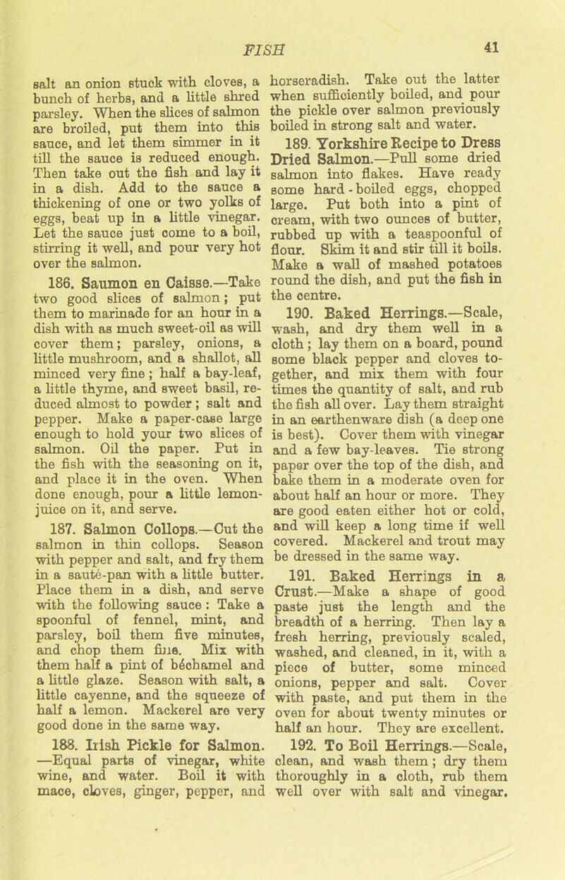 salt an onion stuok with cloves, a bunch of herbs, and a little shred parsley. When the shoes of salmon are broiled, put them into this sauce, and let them simmer in it till the sauce is reduced enough. Then take out the fish and lay it in a dish. Add to the sauce a thickening of one or two yolks of eggs, beat up in a little vinegar. Let the sauce just come to a boil, stirring it well, and pour very hot over the salmon. 186. Saumon en Caisse.—Take two good slices of salmon; put them to marinade for an hour in a dish with as much sweet-oil as will cover them; parsley, onions, a little mushroom, and a shallot, all minced very fine ; half a bay-leaf, a little thyme, and sweet basil, re- duced almost to powder ; salt and pepper. Make a paper-case large enough to hold your two slices of salmon. Oil the paper. Put in the fish with the seasoning on it, and place it in the oven. When done enough, pour a little lemon- juice on it, and serve. 187. Salmon Collops.—Cut the salmon in thin collops. Season with pepper and salt, and fry them in a saute-pan with a little butter. Place them in a dish, and serve with the following sauce : Take a spoonful of fennel, mint, and parsley, boil them five minutes, and chop them fine. Mix with them half a pint of bechamel and a little glaze. Season with salt, a little cayenne, and the squeeze of half a lemon. Mackerel are very good done in the same way. 188. Irish Pickle for Salmon. —Equal parts of vinegar, white wine, and water. Boil it with mace, cloves, ginger, pepper, and horseradish. Take out the latter when sufficiently boiled, and pour the pickle over salmon previously boiled in strong salt and water. 189. Yorkshire Recipe to Dress Dried Salmon.—Pull some dried salmon into flakes. Have ready some hard - boiled eggs, chopped large. Put both into a pint of cream, with two ounces of butter, rubbed up with a teaspoonful of flour. Skim it and stir till it boils. Make a wall of mashed potatoes round the dish, and put the fish in the centre. 190. Baked Herrings.—Scale, wash, and dry them well in a cloth ; lay them on a board, pound Borne black pepper and cloves to- gether, and mix them with four times the quantity of salt, and rub the fish all over. Lay them straight in an earthenware dish (a deep one is best). Cover them with vinegar and a few bay-leaves. Tie strong paper over the top of the dish, and bake them in a moderate oven for about half an hour or more. They are good eaten either hot or cold, and will keep a long time if well covered. Mackerel and trout may be dressed in the same way. 191. Baked Herrings in a Crust.—Make a shape of good paste just the length and the breadth of a herring. Then lay a fresh herring, previously scaled, washed, and cleaned, in it, with a piece of butter, some minced onions, pepper and salt. Cover with paste, and put them in the oven for about twenty minutes or half an hour. They are excellent. 192. To Boil Herrings.—Scale, clean, and wash them; dry them thoroughly in a cloth, rub them well over with salt and vinegar.
