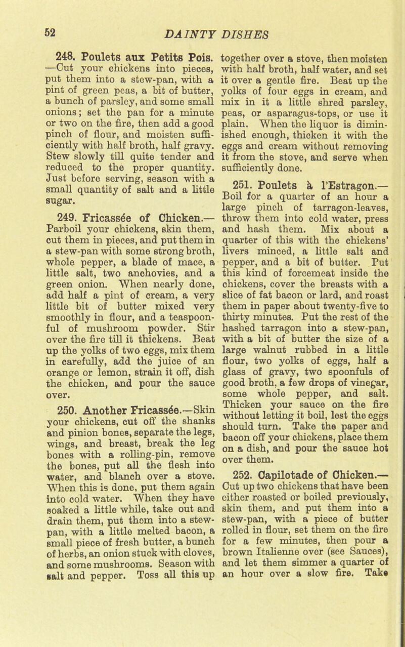 248. Poulets aux Petits Pois. —Cut your chickens into pieces, put them into a stew-pan, with a pint of green peas, a bit of butter, a bunch of parsley, and some small onions; set the pan for a minute or two on the fire, then add a good pinch of flour, and moisten suffi- ciently with half broth, half gravy. Stew slowly till quite tender and reduced to the proper quantity. Just before serving, season with a small quantity of salt and a little sugar. 249. Fricassee of Chicken.— Parboil your chickens, skin them, cut them in pieces, and put them in a stew-pan with some strong broth, whole pepper, a blade of mace, a little salt, two anchovies, and a green onion. When nearly done, add half a pint of cream, a very little bit of butter mixed very smoothly in flour, and a teaspoon- ful of mushroom powder. Stir over the fire till it thickens. Beat up the yolks of two eggs, mix them in carefully, add the juice of an orange or lemon, strain it off, dish the chicken, and pour the sauce over. 250. Another Fricassee.—Skin your chickens, cut off the shanks and pinion bones, separate the legs, wings, and breast, break the leg bones with a rolling-pin, remove the bones, put all the flesh into water, and blanch over a stove. When this is done, put them again into cold water. When they have soaked a little while, take out and drain them, put them into a stew- pan, with a little melted bacon, a small piece of fresh butter, a bunch of herbs, an onion stuck with cloves, and some mushrooms. Season with salt and pepper. Toss all this up together over a stove, then moisten with half broth, half water, and set it over a gentle fire. Beat up the yolks of four eggs in cream, and mix in it a little shred parsley, peas, or asparagus-tops, or use it plain. When the liquor is dimin- ished enough, thicken it with the eggs and cream without removing it from the stove, and serve when sufficiently done. 251. Poulets h l’Estragon.— Boil for a quarter of an hour a large pinch of tarragon-leaves, throw them into cold water, press and hash them. Mix about a quarter of this with the chickens’ livers minced, a little salt and pepper, and a bit of butter. Put this kind of forcemeat inside the chickens, cover the breasts with a slice of fat bacon or lard, and roast them in paper about twenty-five to thirty minutes. Put the rest of the hashed tarragon into a stew-pan, with a bit of butter the size of a large walnut rubbed in a little flour, two yolks of eggs, half a glass of gravy, two spoonfuls of good broth, a few drops of vinegar, some whole pepper, and salt. Thicken your sauce on the fire without letting it boil, lest the eggs should turn. Take the paper and bacon off your chickens, place them on a dish, and pour the sauce hot over them. 252. Capilotade of Chicken.— Cut up two chickens that have been either roasted or boiled previously, skin them, and put them into a stew-pan, with a piece of butter rolled in flour, set them on the fire for a few minutes, then pour a brown Italienne over (see Sauces), and let them simmer a quarter of an hour over a slow fire. Take