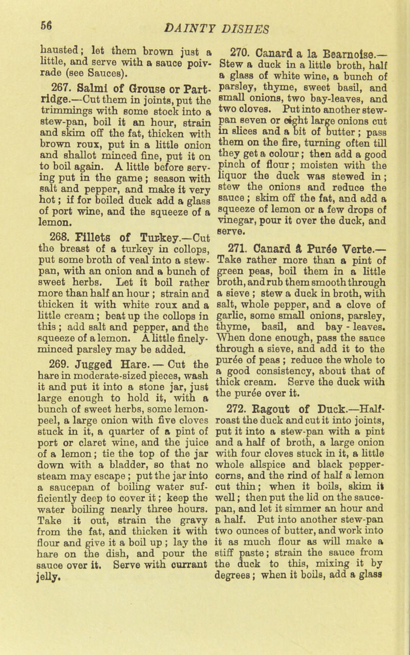 hausted; let them brown just a little, and serve with a sauce poiv- rade (see Sauces). 267. Salmi of Grouse or Part- ridge.—Cut them in joints, put the trimmings with some stock into a stew-pan, boil it an hour, strain and skim off the fat, thicken with brown roux, put in a little onion and shallot minced fine, put it on to boil again. A little before serv- ing put in the game ; season with salt and pepper, and make it very hot; if for boiled duck add a glass of port wine, and the squeeze of a lemon. 268. Fillets of Turkey.—Cut the breast of a turkey in collops, put some broth of veal into a stew- pan, with an onion and a bunch of sweet herbs. Let it boil rather more than half an hour; strain and thicken it with white roux and a little cream; beat up the collops in this ; add salt and pepper, and the squeeze of a lemon. A little finely- minced parsley may be added. 269. Jugged Hare. — Cut the hare in moderate-sized pieces, wash it and put it into a stone jar, just large enough to hold it, with a bunch of sweet herbs, some lemon- peel, a large onion with five cloves stuck in it, a quarter of a pint of port or claret wine, and the juice of a lemon; tie the top of the jar down with a bladder, so that no steam may escape; put the jar into a saucepan of boiling water suf- ficiently deep to cover it; keep the water boiling nearly three hours. Take it out, strain the gravy from the fat, and thicken it with flour and give it a boil up; lay the hare on the dish, and pour the sauce over it. Serve with currant jelly. 270. Canard a la Eearnoise.— Stew a duck in a little broth, half a glass of white wine, a bunch of parsley, thyme, sweet basil, and small onions, two bay-leaves, and two cloves. Put into another stew- pan seven or eight large onions cut in slices and a bit of butter ; pass them on the fire, turning often till they get a colour; then add a good pinch of flour; moisten with the liquor the duck was stewed in; stew the onions and reduce the sauce ; skim off the fat, and add a squeeze of lemon or a few drops of vinegar, pour it over the duck, and serve. 271. Canard ft Pur6o Verte.— Take rather more than a pint of green peas, boil them in a little broth, andrub them smooth through a sieve ; stew a duck in broth, with salt, whole pepper, and a clove of garlic, some small onions, parsley, thyme, basil, and bay - leaves. When done enough, pass the sauce through a sieve, and add it to the pur^e of peas ; reduce the whole to a good consistency, about that of thick cream. Serve the duck with the puree over it. 272. Ragout of Duck.—Half- roast the duck and cut it into joints, put it into a stew-pan with a pint and a half of broth, a large onion with four cloves stuck in it, a little whole allspice and black pepper- corns, and the rind of half a lemon cut thin; when it boils, skim it well; then put the lid on the sauce- pan, and let it simmer an hour and a half. Put into another stew-pan two ounces of butter, and work into it as much flour as will make a stiff paste; strain the sauce from the duck to this, mixing it by degrees; when it boils, add a glass