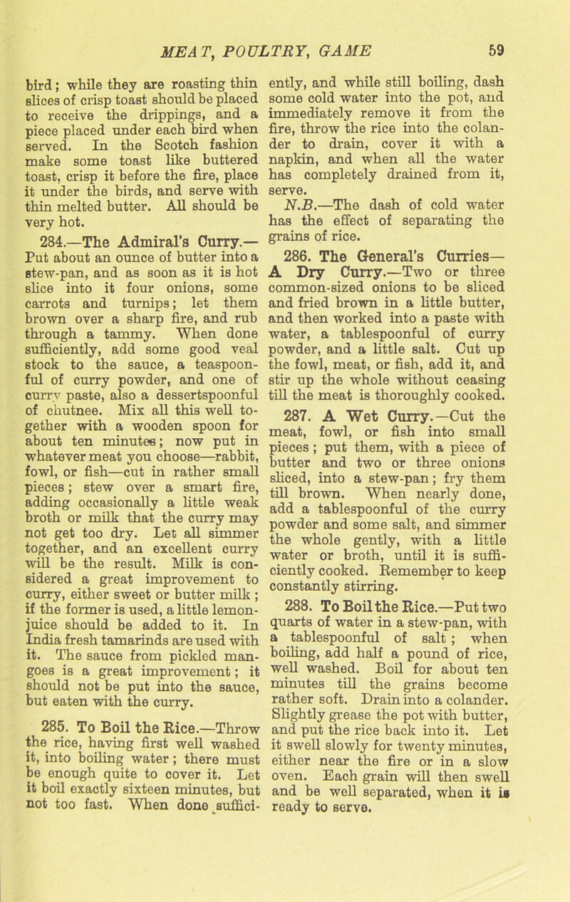 bird; while they are roasting thin slices of crisp toast should be placed to receive the drippings, and a piece placed under each bird when served. In the Scotch fashion make some toast like buttered toast, crisp it before the fire, place it under the birds, and serve with thin melted butter. All should be very hot. 284. —The Admiral’s Curry.— Put about an ounce of butter into a Btew-pan, and as soon as it is hot slice into it four onions, some carrots and turnips; let them brown over a sharp fire, and rub through a tammy. When done sufficiently, add some good veal stock to the sauce, a teaspoon- ful of curry powder, and one of curry paste, also a dessertspoonful of chutnee. Mix all this well to- gether with a wooden spoon for about ten minutes; now put in whatever meat you choose—rabbit, fowl, or fish—cut in rather small pieces; stew over a smart fire, adding occasionally a little weak broth or milk that the curry may not get too dry. Let all simmer together, and an excellent curry will be the result. Milk is con- sidered a great improvement to curry, either sweet or butter milk ; if the former is used, a little lemon- juice should be added to it. In India fresh tamarinds are used with it. The sauce from pickled man- goes is a great improvement; it should not be put into the sauce, but eaten with the curry. 285. To Boil the Rice.—Throw the rice, having first well washed it, into boiling water; there must be enough quite to cover it. Let it boil exactly sixteen minutes, but not too fast. When done suffici- ently, and while still boiling, dash some cold water into the pot, and immediately remove it from the fire, throw the rice into the colan- der to drain, cover it with a napkin, and when all the water has completely drained from it, serve. N.B.—The dash of cold water has the effect of separating the grains of rice. 286. The General’s Curries— A Dry Curry.—Two or three common-sized onions to be sliced and fried brown in a little butter, and then worked into a paste with water, a tablespoonful of curry powder, and a little salt. Cut up the fowl, meat, or fish, add it, and stir up the whole without ceasing till the meat is thoroughly cooked. 287. A Wet Curry.—Cut the meat, fowl, or fish into small pieces; put them, with a piece of butter and two or three onions sliced, into a stew-pan; fry them till brown. When nearly done, add a tablespoonful of the curry powder and some salt, and simmer the whole gently, with a little water or broth, until it is suffi- ciently cooked. Remember to keep constantly stirring. 288. To Boil the Rice.—Put two quarts of water in a stew-pan, with a tablespoonful of salt ; when boiling, add half a pound of rice, well washed. Boil for about ten minutes till the grains become rather soft. Drain into a colander. Slightly grease the pot with butter, and put the rice back into it. Let it swell slowly for twenty minutes, either near the fire or in a slow oven. Each grain will then swell and be well separated, when it is ready to serve.