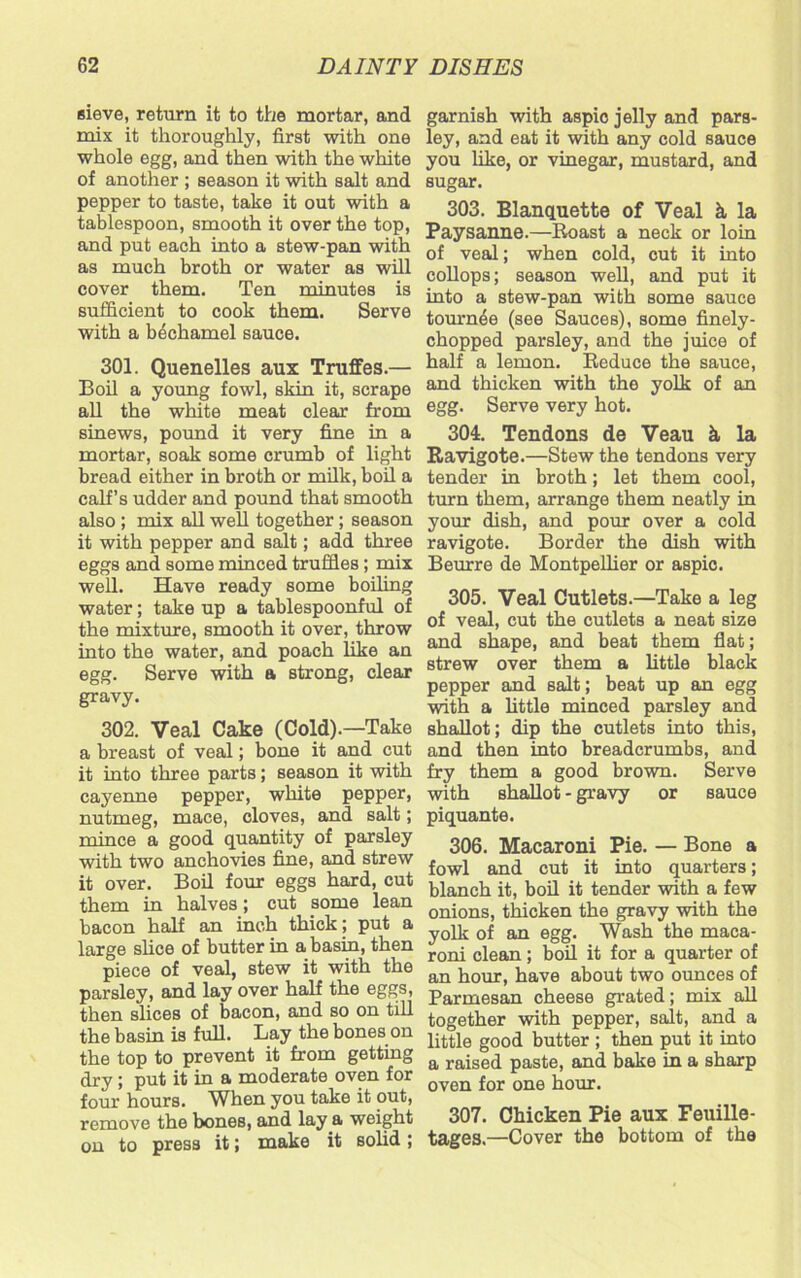 sieve, return it to the mortar, and mix it thoroughly, first with one whole egg, and then with the white of another ; season it with salt and pepper to taste, take it out with a tablespoon, smooth it over the top, and put each into a stew-pan with as much broth or water as will cover them. Ten minutes is sufficient to cook them. Serve with a bechamel sauce. 301. Quenelles aux Truffes.— Boil a young fowl, skin it, scrape all the white meat clear from sinews, pound it very fine in a mortar, soak some crumb of light bread either in broth or milk, boil a calf’s udder and pound that smooth also ; mix all well together; season it with pepper and salt; add three eggs and some minced truffles; mix well. Have ready some boiling water; take up a tablespoonful of the mixture, smooth it over, throw into the water, and poach like an egg. Serve with a strong, clear gravy. 302. Veal Cake (Cold).—Take a breast of veal; bone it and cut it into three parts; season it with cayenne pepper, white pepper, nutmeg, mace, cloves, and salt; mince a good quantity of parsley with two anchovies fine, and strew it over. Boil four eggs hard, cut them in halves; cut some lean bacon half an inch thick; put a large slice of butter in a basin, then piece of veal, stew it with the parsley, and lay over half the eggs, then slices of bacon, and so on till the basin is full. Lay the bones on the top to prevent it from getting dry; put it in a moderate oven for four hours. When you take it out, remove the bones, and lay a weight on to press it; make it solid; garnish with aspic jelly and pars- ley, and eat it with any cold sauce you like, or vinegar, mustard, and sugar. 303. Blanquette of Veal k la Paysanne.—Roast a neck or loin of veal; when cold, cut it into collops; season well, and put it into a stew-pan with some sauce tourn4e (see Sauces), some finely- chopped parsley, and the juice of half a lemon. Reduce the sauce, and thicken with the yolk of an egg. Serve very hot. 304. Tendons de Veau k la Ravigote.—Stew the tendons very tender in broth; let them cool, turn them, arrange them neatly in your dish, and pour over a cold ravigote. Border the dish with Beurre de Montpellier or aspic. 305. Veal Cutlets.—Take a leg of veal, cut the cutlets a neat size and shape, and beat them flat; strew over them a little black pepper and salt; beat up an egg with a little minced parsley and shallot; dip the cutlets into this, and then into breadcrumbs, and fry them a good brown. Serve with shallot - gravy or sauce piquante. 306. Macaroni Pie. — Bone a fowl and cut it into quarters; blanch it, boil it tender with a few onions, thicken the gravy with the yolk of an egg. Wash the maca- roni clean; boil it for a quarter of an hour, have about two ounces of Parmesan cheese grated; mix all together with pepper, salt, and a little good butter ; then put it into a raised paste, and bake in a sharp oven for one hour. 307. Chicken Pie aux Feuille- tages.—Cover the bottom of the