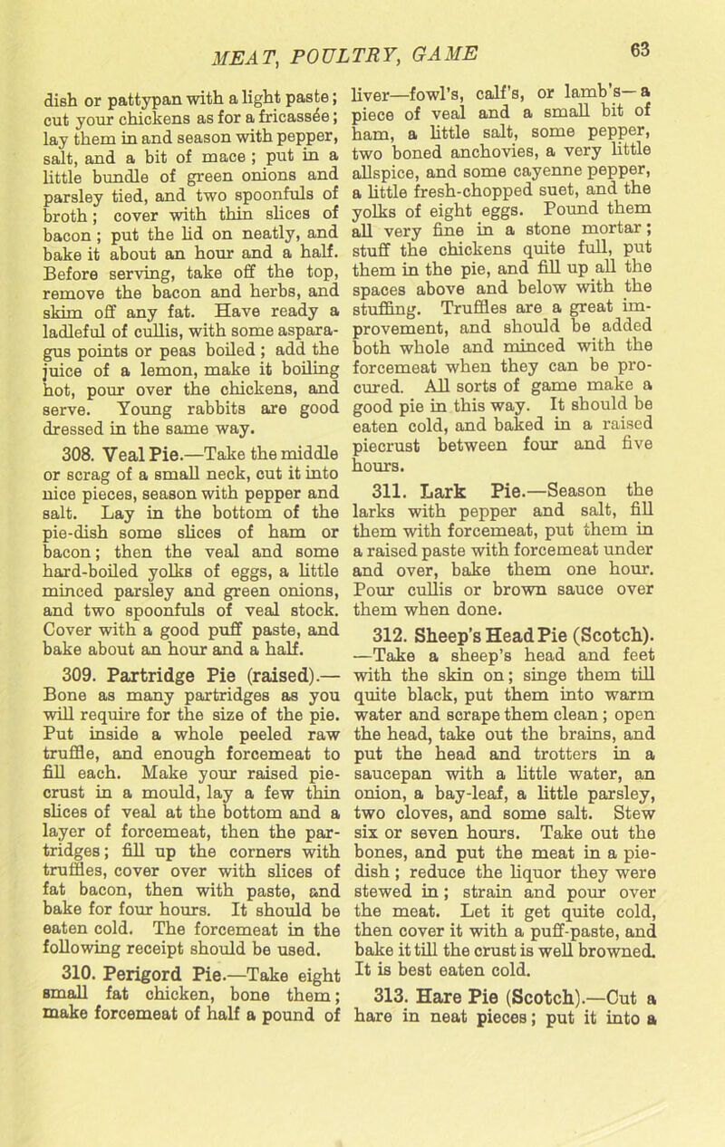 dish or pattypan with a light paste; cut your chickens as for a fricassee; lay them in and season with pepper, salt, and a bit of mace ; put in a little bundle of green onions and parsley tied, and two spoonfuls of broth; cover with thin slices of bacon; put the lid on neatly, and bake it about an hour and a half. Before serving, take off the top, remove the bacon and herbs, and skim off any fat. Have ready a ladleful of cullis, with some aspara- gus points or peas boiled ; add the juice of a lemon, make it boiling hot, pour over the chickens, and serve. Young rabbits are good dressed in the same way. 308. Veal Pie.—Take the middle or scrag of a small neck, cut it into nice pieces, season with pepper and salt. Lay in the bottom of the pie-dish some slices of ham or bacon; then the veal and some hard-boiled yolks of eggs, a little minced parsley and green onions, and two spoonfuls of veal stock. Cover with a good puff paste, and bake about an hour and a half. 309. Partridge Pie (raised).— Bone as many partridges as you will require for the size of the pie. Put inside a whole peeled raw truffle, and enough forcemeat to fill each. Make your raised pie- crust in a mould, lay a few thin slices of veal at the bottom and a layer of forcemeat, then the par- tridges ; fill up the corners with truffles, cover over with slices of fat bacon, then with paste, and bake for four hours. It should be eaten cold. The forcemeat in the following receipt should be used. 310. Perigord Pie.—Take eight Bmall fat chicken, bone them; make forcemeat of half a pound of liver—fowl’s, calf’s, or lamb’s-a piece of veal and a small bit of ham, a little salt, some pepper, two boned anchovies, a very little allspice, and some cayenne pepper, a little fresh-chopped suet, and the yolks of eight eggs. Pound them all very fine in a stone mortar; stuff the chickens quite full, put them in the pie, and fill up all the spaces above and below with the stuffing. Truffles are a great im- provement, and should be added both whole and minced with the forcemeat when they can be pro- cured. All sorts of game make a good pie in this way. It should be eaten cold, and baked in a raised piecrust between four and five hours. 311. Lark Pie.—Season the larks with pepper and salt, fill them with forcemeat, put them in a raised paste with forcemeat under and over, bake them one hour. Pour cullis or brown sauce over them when done. 312. Sheep’s Head Pie (Scotch). —Take a sheep’s head and feet with the skin on; singe them till quite black, put them into warm water and scrape them clean; open the head, take out the brains, and put the head and trotters in a saucepan with a little water, an onion, a bay-leaf, a little parsley, two cloves, and some salt. Stew six or seven hours. Take out the bones, and put the meat in a pie- dish ; reduce the liquor they were stewed in; strain and pour over the meat. Let it get quite cold, then cover it with a puff-paste, and bake it till the crust is well browned. It is best eaten cold. 313. Hare Pie (Scotch).—Cut a hare in neat pieces; put it into a