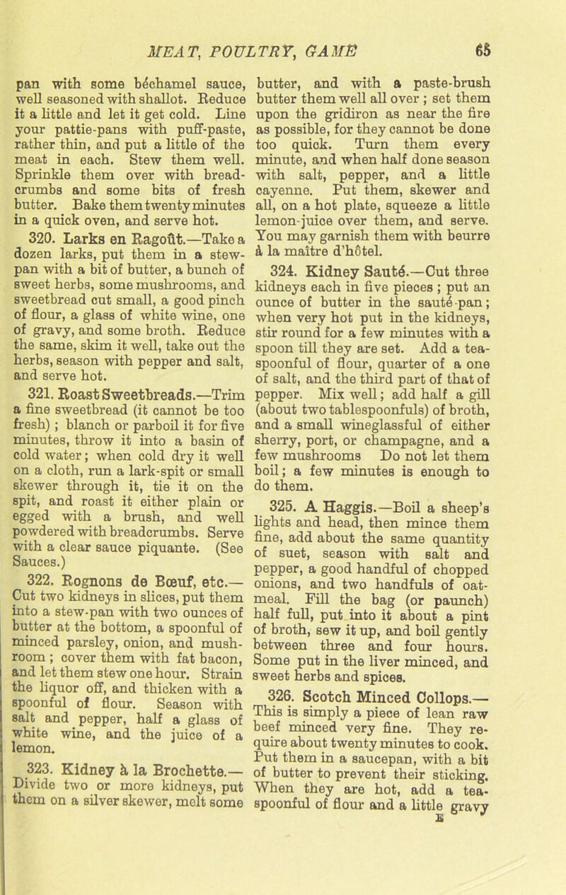 pan with some bechamel sauce, well seasoned with shallot. Reduce it a little and let it get cold. Line your pattie-pans with puff-paste, rather thin, and put a little of the meat in each. Stew them well. Sprinkle them over with bread- crumbs and some bits of fresh butter. B ake them twenty minutes in a quick oven, and serve hot. 320. Larks en Ragofit.—Take a dozen larks, put them in a stew- pan with a bit of butter, a bunch of sweet herbs, some mushrooms, and sweetbread cut small, a good pinch of flour, a glass of white wine, one of gravy, and some broth. Reduce the same, skim it well, take out the herbs, season with pepper and salt, and serve hot. 321. Roast Sweetbreads.—Trim a fine sweetbread (it cannot be too fresh); blanch or parboil it for five minutes, throw it into a basin of cold water; when cold dry it well on a cloth, run a lark-spit or small skewer through it, tie it on the spit, and roast it either plain or egged with a brush, and well powdered with breadcrumbs. Serve with a clear sauce piquante. (See Sauces.) 322. Rognons de Bceuf, etc.— Cut two kidneys in slices, put them into a stew-pan with two ounces of butter at the bottom, a spoonful of minced parsley, onion, and mush- room ; cover them with fat bacon, and let them stew one hour. Strain the liquor off, and thicken with a spoonful of flour. Season with salt and pepper, half a glass of white wine, and the juice of a lemon. 323. Kidney k, la Brochette.— Divide two or more kidneys, put them on a silver skewer, melt some butter, and with a paste-brush butter them well all over ; set them upon the gridiron as near the fire as possible, for they cannot be done too quick. Turn them every minute, and when half done season with salt, pepper, and a little cayenne. Put them, skewer and all, on a hot plate, squeeze a little lemon-juice over them, and serve. You may garnish them with beurre & la maitre d'hotel. 324. Kidney Sautd.—Cut three kidneys each in five pieces ; put an ounce of butter in the saut4 pan; when very hot put in the kidneys, stir round for a few minutes with a spoon till they are set. Add a tea- spoonful of flour, quarter of a one of salt, and the third part of that of pepper. Mix well; add half a gill (about two tablespoonfuls) of broth, and a small wineglassful of either sherry, port, or champagne, and a few mushrooms Do not let them boil; a few minutes is enough to do them. 325. A Haggis.—Boil a sheep’s fights and head, then mince them fine, add about the same quantity of suet, season with salt and pepper, a good handful of chopped onions, and two handfuls of oat- meal. Fill the bag (or paunch) half full, put into it about a pint of broth, sew it up, and boil gently between three and four hours. Some put in the fiver minced, and sweet herbs and spices. 326. Scotch Minced Collops.— This is simply a piece of lean raw beef minced very fine. They re- quire about twenty minutes to cook. Put them in a saucepan, with a bit of butter to prevent their sticking. When they are hot, add a tea- spoonful of flour and a little gravy