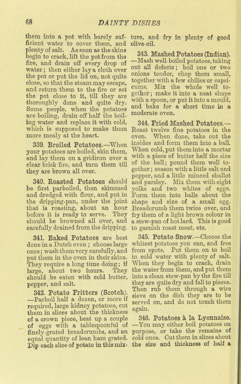 them into a pot with barely suf- ficient water to cover them, and plenty of salt. As soon as the skins begin to crack, lift the pot from the fire, and drain off every drop of water; then either lay a cloth over the pot or put the lid on, not quite close, so that the steam may escape, and return them to the fire or set the pot close to it, till they are thoroughly done and quite dry. Some people, when the potatoes are boiling, drain off half the boil- ing water and replace it with cold, which is supposed to make them more mealy at the heart. 339. Broiled Potatoes.—-When your potatoes are boiled, skin them, and lay them on a gridiron over a clear brisk fire, and turn them till they are brown all over. 340. Roasted Potatoes should be first parboiled, then skimmed and dredged with flour, and put in the dripping-pan, under the joint that is roasting, about an hour before it is ready to serve. They should be browned all over, and carefully drained from the dripping. 341. Baked Potatoes are best done in a Dutch oven ; choose large ones; wash them very carefully, and put them in the oven in their skins. They require a long time doing; if large, about two hours. They should be eaten with cold butter, pepper, and salt. 342. Potato Fritters (Scotch). —Parboil half a dozen, or more if required, large kidney potatoes, cut them in slices about the thickness of a crown piece, beat up a couple of eggs with a tablespoonful of finely-grated breadcrumbs, and an equal quantity of lean ham grated. Dip each slice of potato in this mix- ture, and fry in plenty of good olive-oil. 343. Mashed Potatoes (Indian). —Mash well-boiled potatoes, taking out all defects; boil one or two onions tender, chop them small, together with a few chilies or capsi- cums. Mix the whole well to- gether ; make it into a neat shape with a spoon, or put it into a mould, and bake for a short time in a moderate oven. 344. Fried Mashed Potatoes.— Roast twelve fine potatoes in the oven. When done, take out the insides and form them into a ball. When cold, put them into a mortar with a piece of butter half the size of the ball; pound them well to- gether ; season with a little salt and pepper, and a little minced shallot and parsley. Mix them with eight yolks and two whites of eggs. Form them into balls about the shape and size of a small egg. Breadcrumb them twice over, and fry them of a light brown colour in a stew-pan of hot lard. This is good to garnish roast meat, etc. 345. Potato Snow.—Choose the whitest potatoes you can, and free from spots. Put them on to boil in cold water with plenty of salt. When they begin to crack, drain the water from them, and put them into a clean stew-pan by the fire till they are quite dry and fall to pieces. Then rub them through a wire sieve on the dish they are to be served on, and do not touch them again. 346. Potatoes & la Lyonnaise. —You may either boil potatoes on purpose, or take the remains of cold ones. Cut them in shoes about the size and thickness of half a
