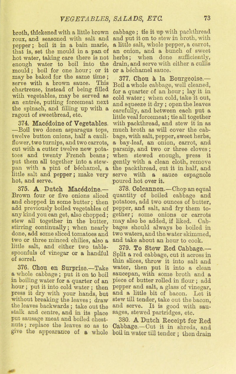 broth, thickened with a little brown roux, and seasoned with salt and pepper; boil it in a bain marie, that is, set the mould in a pan of hot water, taking care there is not enough water to boil into the mould; boil for one hour; or it may be baked for the same time ; serve with a brown sauce. This chartreuse, instead of being filled with vegetables, may be served as an entree, putting forcemeat next the spinach, and filling up with a ragout of sweetbread, etc. 374. Macedoine of Vegetables. —Boil two dozen asparagus tops, twelve button onions, half a cauli- flower, two turnips, and two carrots, cut with a cutter twelve new pota- toes and twenty French beans; put them all together into a stew- pan with a pint of bechamel, a little salt and pepper; make very hot, and serve. 375. A Dutch Macedoine.— Brown four or five onions sliced and chopped in some butter; then add previously boiled vegetables of any kind you can get, also chopped; stew all together in the butter, stirring continually; when nearly done, add some sliced tomatoes and two or three minced chilies, also a little salt, and either two table- spoonfuls of vinegar or a handful of sorrel. 376. Chou en Surprise.—Take a whole cabbage ; put it on to boil in boiling water for a quarter of an hour ; put it into cold water ; then press it dry with your hands, but without breaking the leaves ; draw the leaves backwards ; take out the stalk and centre, and in its place put sausage meat and boiled chest- nuts ; replace the leaves so as to give the appearance of a whole cabbage ; tie it up with packthread and put it on to stew in broth, with a little salt, whole pepper, a carrot, an onion, and a bunch of sweet herbs; when done sufficiently, drain, and serve with either a cullis or a bechamel sauce. 377. Chou k la Bourgeoise.— Boil a whole cabbage, well cleaned, for a quarter of an hour; lay it in cold water; when cold, take it out, and squeeze it dry ; open the leaves carefully, and between each put a little veal forcemeat; tie all together with packthread, and stew it in as much broth as will cover the cab- bage, with salt, pepper, sweet herbs, a bay-leaf, an onion, carrot, and parsnip, and two or three cloves ; when stewed enough, press it gently with a clean cloth, remove the packthread, cut it in half, and serve with a sauce espagnole poured hot over it. 378. Colcannon.—Chop an equal quantity of boiled cabbage and potatoes, add two ounces of butter, pepper, and salt, and fry them to- gether ; some onions or carrots may also be added, if liked. Cab- bages should always be boiled in two waters, and the water skimmed, and take about an hour to cook. 379. To Stew Red Cabbage.— Split a red cabbage, cut it across in thin slices, throw it into salt and water, then put it into a clean saucepan, with some broth and a piece of butter rolled in flour ; add pepper and salt, a glass of vinegar, and a little bit of bacon. Let it stew till tender, take out the bacon, and serve. It is good with sau- sages, stewed partridges, etc. 380. A Dutch Receipt for Red Cabbage.—Cut it in shreds, and boil in water till tender ; then drain