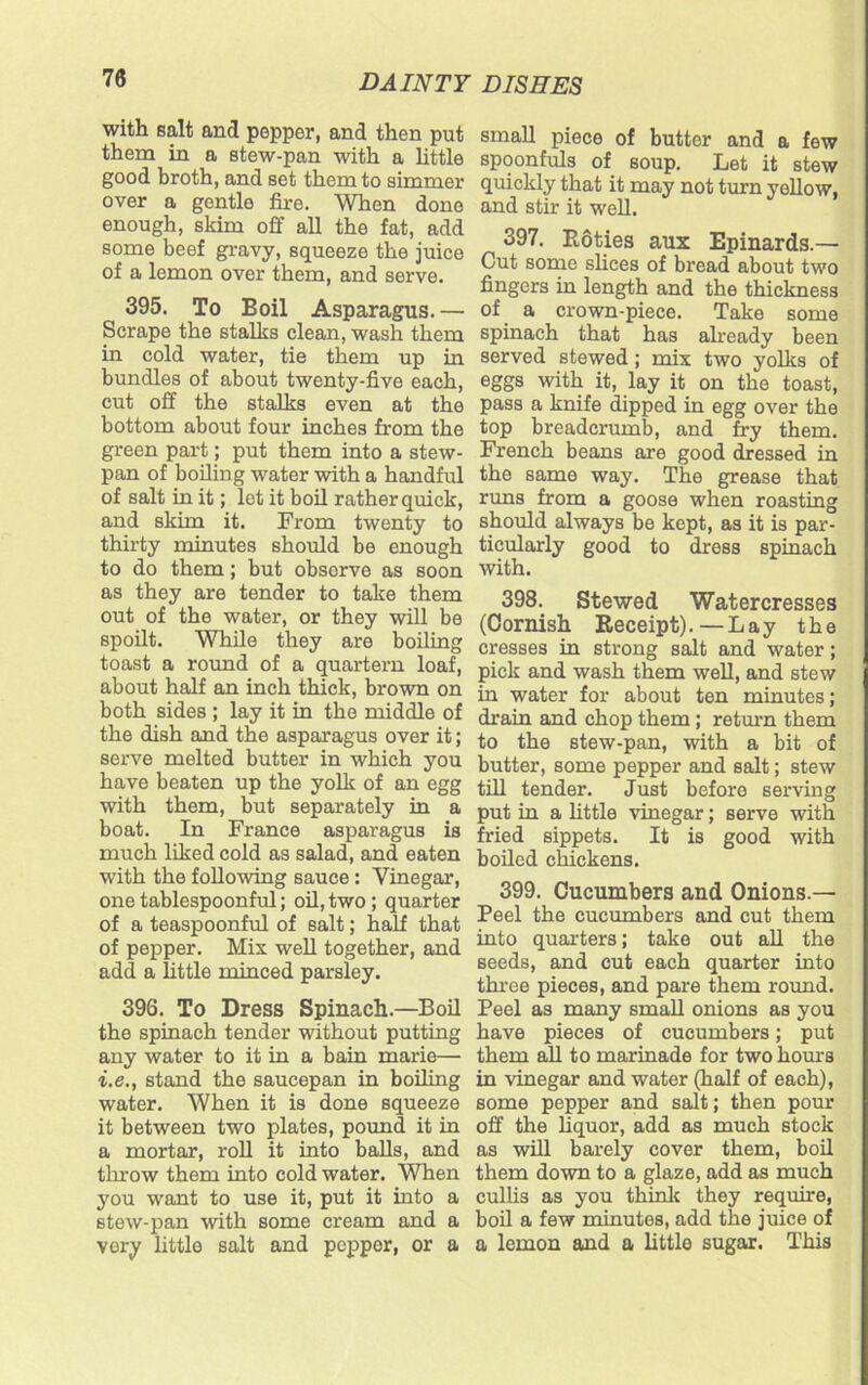 with salt and pepper, and then put them in a stew-pan with a little good broth, and set them to simmer over a gentle fire. When done enough, skim off all the fat, add some beef gravy, squeeze the juice of a lemon over them, and serve. 395. To Boil Asparagus.— Scrape the stalks clean, wash them in cold water, tie them up in bundles of about twenty-five each, cut off the stalks even at the bottom about four inches from the green part; put them into a stew- pan of boiling water with a handful of salt in it; let it boil rather quick, and skim it. From twenty to thirty minutes should be enough to do them; but observe as soon as they are tender to take them out of the water, or they will be spoilt. While they are boiling toast a round of a quartern loaf, about half an inch thick, brown on both sides ; lay it in the middle of the dish and the asparagus over it; serve melted butter in which you have beaten up the yolk of an egg with them, but separately in a boat. In France asparagus is much liked cold as salad, and eaten with the following sauce: Vinegar, one tablespoonful; oil, two; quarter of a teaspoonful of salt; half that of pepper. Mix well together, and add a little minced parsley. 396. To Dress Spinach.—Boil the spinach tender without putting any water to it in a bain marie— i.e., stand the saucepan in boiling water. When it is done squeeze it between two plates, pound it in a mortar, roll it into balls, and throw them into cold water. When you want to use it, put it into a stew-pan with some cream and a vory little salt and pepper, or a small piece of butter and a few spoonfuls of soup. Let it stew quickly that it may not turn yellow, and stir it well. 397. Roties aux Epinards.— Out some slices of bread about two fingers in length and the thickness of a crown-piece. Take some spinach that has already been served stewed; mix two yolks of eggs with it, lay it on the toast, pass a knife dipped in egg over the top breadcrumb, and fry them. French beans are good dressed in the same way. The grease that runs from a goose when roasting should always be kept, as it is par- ticularly good to dress spinach with. 398. Stewed Watercresses (Cornish Receipt).—Lay the cresses in strong salt and water; pick and wash them well, and stew in water for about ten minutes; drain and chop them; return them to the stew-pan, with a bit of butter, some pepper and salt; stew till tender. Just before serving put in a little vinegar; serve with fried sippets. It is good with boiled chickens. 399. Cucumbers and Onions.— Peel the cucumbers and cut them into quarters; take out all the seeds, and cut each quarter into three pieces, and pare them round. Peel as many small onions as you have pieces of cucumbers; put them all to marinade for two hours in vinegar and water (half of each), some pepper and salt; then pour off the liquor, add as much stock as will barely cover them, boil them down to a glaze, add as much cullis as you think they require, boil a few minutes, add the juice of a lemon and a little sugar. This