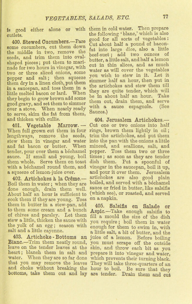 is good cither alone or with cutlets. 400. Stewed Cucumbers.—Pare some cucumbers, cut them down the middle in two, remove the seeds, and trim them into oval- shaped pieces; put them to mari- nade for two hours in vinegar, with two or three sliced onions, some pepper and salt; then squeeze them dry in a linen cloth, put them in a saucepan, and toss them in a little melted bacon or lard. When they begin to grow brown add some good gravy, and set them to simmer over a stove. When nearly ready to serve, skim the fat from them, and thicken with cullis. 401. Vegetable Marrow. — When full grown cut them in four lengthways, remove the seeds, stew them in vinegar and water and fat bacon or butter. When tender, pour over them a bechamel sauce. If small and young, boil them whole. Serve them on toast with a bechamel round them, and a squeeze of lemon-juice over. 402. Artichokes h la Crime.— Boil them in water ; when they are done enough, drain them well. About half an hour is sufficient to cook them if they are young. Toss them in butter in a stew-pan, add to them some cream and a bunch of chives and parsley. Let them stew a little, thicken the sauce with the yolk of an egg; season with salt and a little cayenne. 403. Artichoke - Bottoms au Blanc.—Trim them neatly round, leave on the tender leaves at the heart; blanch them in salt and water. When they are so far done that you may remove the leaves and choke without breaking the bottoms, take them out and lay them in cold water. Then prepare the following ‘ blanc,’ which is also good for all sorts of vegetables : Cut about half a pound of bacon- fat into large dice, also a little beef-suet ; add two ounces of butter, a little salt, and half a lemon cut in thin slices, and as much water as will cover the vegetables you wish to stew in it. Let it simmer half an hour, then put in the artichokes and stew them till they are quite tender, which will be in about half an hour. Take them out, drain them, and serve with a sauce espagnole. (See Sauces.) 404. Jerusalem Artichokes.— Cut one or two onions into half rings, brown them lightly in oil; trim the artichokes, and put them into the pan with the onions a little minced, and scallions, salt, and pepper. Toss them two or three times ; as soon as they are tender dish them. Put a spoonful of vinegar in the saucepan, boil it up, and pour it over them. Jerusalem artichokes are also good plain boiled, and served with a bechamel sauce or fried in butter, like salsifis (which see), or roasted, and served on a napkin. 405. Salsifis en Salade or Aspic.—Take enough salsifis to fill a mould the size of the dish you require; boil them in water enough for them to swim in, with a little salt, a bit of butter, and the juice of a lemon. Before boiling you must scrape off the outside skin, and throw each bit as you prepare it into vinegar and water, which prevents their turning black. They will take three-quarters of an hour to boil. Be sure that they are tender. Drain them and cut