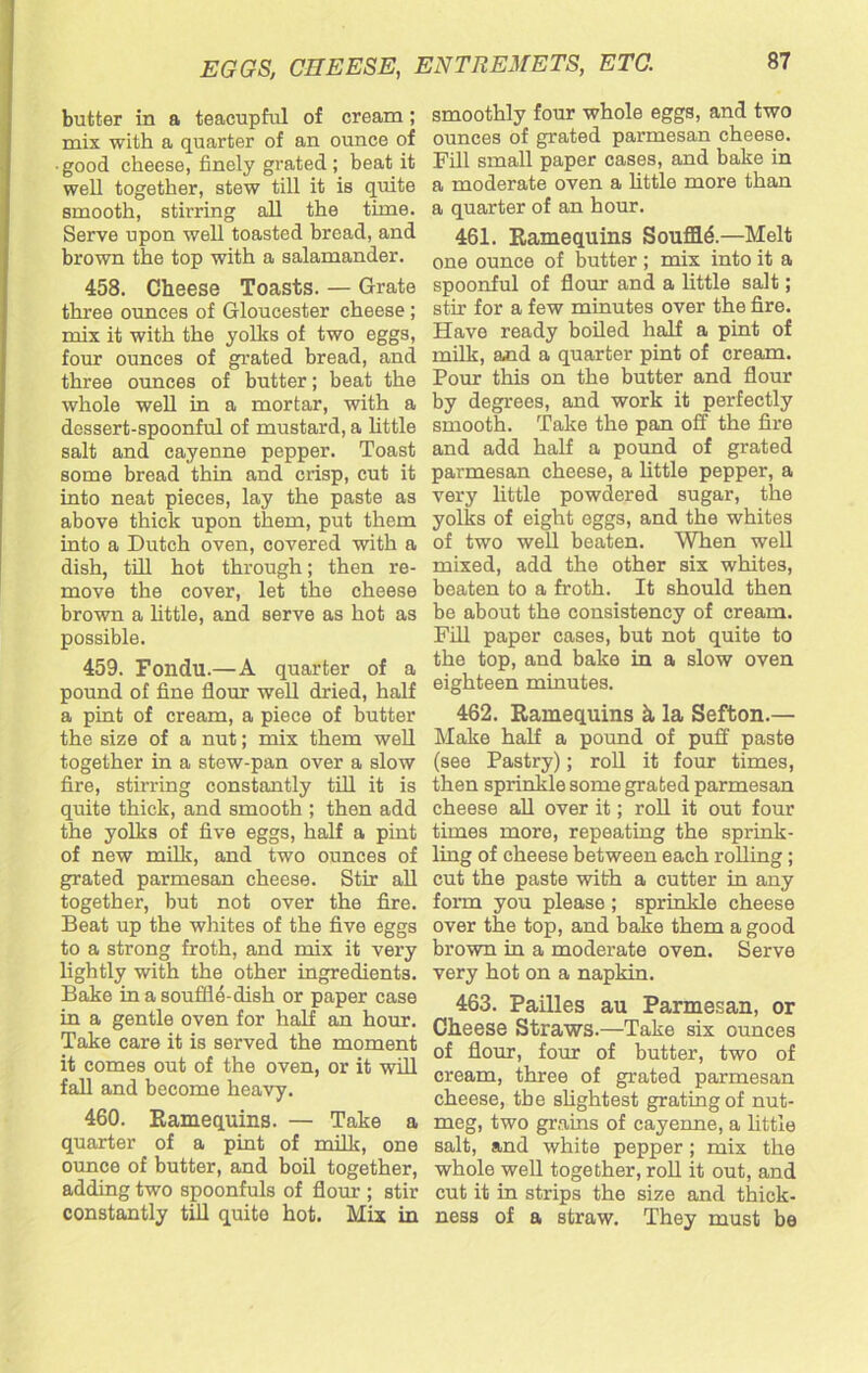 butter in a teacupful of cream; mix with a quarter of an ounce of good cheese, finely grated ; beat it well together, stew till it is quite smooth, stirring all the time. Serve upon well toasted bread, and brown the top with a salamander. 458. Cheese Toasts. — Grate three ounces of Gloucester cheese ; mix it with the yolks of two eggs, four ounces of grated bread, and three ounces of butter; beat the whole well in a mortar, with a dessert-spoonful of mustard, a little salt and cayenne pepper. Toast some bread thin and crisp, cut it into neat pieces, lay the paste as above thick upon them, put them into a Dutch oven, covered with a dish, till hot through; then re- move the cover, let the cheese brown a little, and serve as hot as possible. 459. Fondu.—A quarter of a pound of fine flour well dried, half a pint of cream, a piece of butter the size of a nut; mix them well together in a stew-pan over a slow fire, stirring constantly till it is quite thick, and smooth ; then add the yolks of five eggs, half a pint of new milk, and two ounces of grated parmesan cheese. Stir all together, but not over the fire. Beat up the whites of the five eggs to a strong froth, and mix it very lightly with the other ingredients. Bake in a souffle-dish or paper case in a gentle oven for half an hour. Take care it is served the moment it comes out of the oven, or it will fall and become heavy. 460. Ramequins. — Take a quarter of a pint of milk, one ounce of butter, and boil together, adding two spoonfuls of flour ; stir constantly till quite hot. Mix in smoothly four whole eggs, and two ounces of grated parmesan cheese. Fill small paper cases, and bake in a moderate oven a little more than a quarter of an hour. 461. Ramequins Souffld.—Melt one ounce of butter ; mix into it a spoonful of flour and a little salt; stir for a few minutes over the fire. Have ready boiled half a pint of milk, and a quarter pint of cream. Pour this on the butter and flour by degrees, and work it perfectly smooth. Take the pan off the fire and add half a pound of grated parmesan cheese, a little pepper, a very little powdered sugar, the yolks of eight eggs, and the whites of two well beaten. When well mixed, add the other six whites, beaten to a froth. It should then be about the consistency of cream. Fill paper cases, but not quite to the top, and bake in a slow oven eighteen minutes. 462. Ramequins h la Sefton.— Make half a pound of puff paste (see Pastry); roll it four times, then sprinkle some grated parmesan cheese all over it; roll it out four times more, repeating the sprink- ling of cheese between each rolling ; cut the paste with a cutter in any form you please; sprinkle cheese over the top, and bake them a good brown in a moderate oven. Serve very hot on a napkin. 463. Failles au Parmesan, or Cheese Straws.—Take six ounces of flour, four of butter, two of cream, three of grated parmesan cheese, the slightest grating of nut- meg, two grains of cayenne, a little salt, and white pepper; mix the whole well together, roll it out, and cut it in strips the size and thick- ness of a straw. They must be