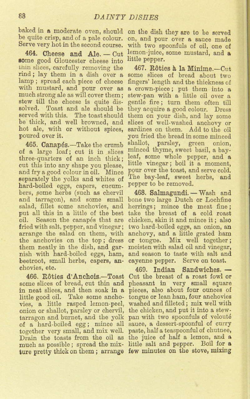 baked in a moderate oven, should be quite crisp, and of a pale colour. Serve very hot in the second course. 464. Cheese and Ale. — Cut some good Gloucester cheese into thin slices, carefully removing the rind; lay them in a dish over a lamp ; spread each piece of cheese with mustard, and pour over as much strong ale as will cover them; stew till the cheese is quite dis- solved. Toast and ale should be served with this. The toast should be thick, and well browned, and hot ale, with or without spices, poured over it. 465. Canapes.—Take the crumb of a large loaf; cut it in slices three-quarters of an inch thick; cut this into any shape you please, and fry a good colour in oil. Mince separately the yolks and whites of hard-boiled eggs, capers, cucum- bers, some herbs (such as chervil and tarragon), and some small salad, fillet some anchovies, and put all this in a little of the best oil. Season the canapes that are fried with salt, pepper, and vinegar; arrange the salad on them, with the anchovies on the top; dress them neatly in the dish, and gar- nish with hard-boiled eggs, ham, beetroot, small herbs, capers, an- chovies, etc. 466. Roties d’Anchois.—Toast some slices of bread, cut thin and in neat slices, and then soak in a little good oil. Take some ancho- vies, a little rasped lemon-peel, onion or shallot, parsley or chervil, tarragon and burnet, and the yolk of a hard-boiled egg; mince all together very small, and mix well. Drain the toasts from the oil as much as possible; spread the mix- ture pretty thick on them ; arrange on the dish they are to be served on, and pour over a sauce made with two spoonfuls of oil, one of lemon-juice, some mustard, and a little pepper. 467. Rdties h la Minime.—Cut some slices of bread about two fingers’ length and the thickness of a crown-piece; put them into a stew-pan with a little oil over a gentle fire; turn them often till they acquire a good colour. Dress them on your dish, and lay some shoes of well-washed anchovy or sardines on them. Add to the oil you fried the bread in some minced shallot, parsley, green onion, minced thyme, sweet basil, a bay- leaf, some whole pepper, and a little vinegar; boil it a moment, pour over the toast, and serve cold. The bay-leaf, sweet herbs, and pepper to be removed. 468. Salmagundi. — Wash and bone two large Dutch or Lochfine herrings; mince the meat fine; take the breast of a cold roast chicken, skin it and mince it; also two hard-boiled eggs, an onion, an anchovy, and a little grated ham or tongue. Mix well together; moisten with salad oil and vinegar, and season to taste with salt and cayenne pepper. Serve on toast. 469. Indian Sandwiches. — Cut the breast of a roast fowl or pheasant in very small square pieces, also about four ounces of tongue or lean ham, four anchovies washed and filleted; mix well with the chicken, and put it into a stew- pan with two spoonfuls of veloute sauce, a dessert-spoonful of curry paste, half a teaspoonful of chutnee, the juice of half a lemon, and a little salt and pepper. Boil for a few minutes on the stove, mixing