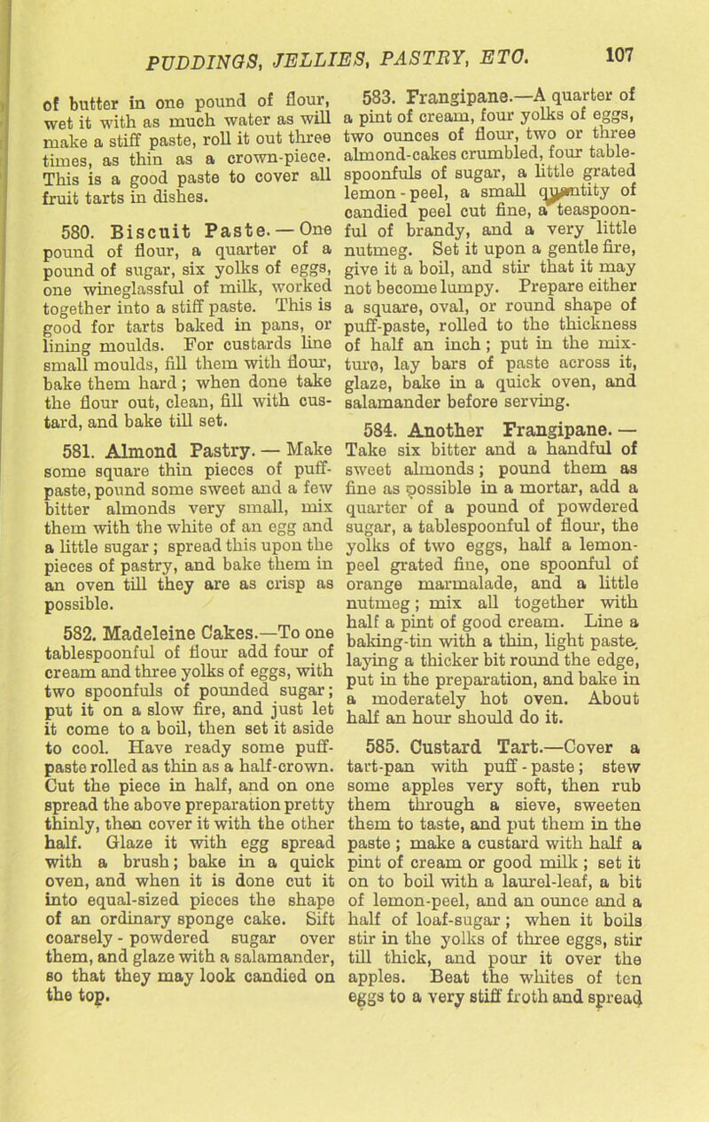 of butter in one pound of flour, wet it with as much water as will make a stiff paste, roll it out three times, as thin as a crown-piece. This is a good paste to cover all fruit tarts in dishes. 580. Biscuit Paste. — One pound of flour, a quarter of a pound of sugar, six yolks of eggs, one wineglassful of milk, worked together into a stiff paste. This is good for tarts baked in pans, or lining moulds. For custards line small moulds, fill them with flour, bake them hard; when done take the flour out, clean, fill with cus- tard, and bake till set. 581. Almond Pastry. — Make some square thin pieces of puff- paste, pound some sweet and a few bitter almonds very small, mix them with the white of an egg and a little sugar; spread this upon the pieces of pastry, and bake them in an oven till they are as crisp as possible. 582. Madeleine Cakes.—To one tablespoonful of flour add four of cream and three yolks of eggs, with two spoonfuls of pounded sugar; put it on a slow fire, and just let it come to a boil, then set it aside to cool. Have ready some puff- paste rolled as thin as a half-crown. Cut the piece in half, and on one spread the above preparation pretty thinly, then cover it with the other half. Glaze it with egg spread with a brush; bake in a quick oven, and when it is done cut it into equal-sized pieces the shape of an ordinary sponge cake. Sift coarsely - powdered sugar over them, and glaze with a salamander, so that they may look candied on the top. 583. Frangipane.—A quarter of a pint of cream, four yolks of eggs, two ounces of flour, two or three almond-cakes crumbled, four table- spoonfuls of sugar, a little grated lemon - peel, a small c^mtity of candied peel cut fine, a teaspoon- ful of brandy, and a very little nutmeg. Set it upon a gentle fire, give it a boil, and stir that it may not become lumpy. Prepare either a square, oval, or round shape of puff-paste, rolled to the thickness of half an inch; put in the mix- ture, lay bars of paste across it, glaze, bake in a quick oven, and salamander before serving. 584. Another Frangipane. — Take six bitter and a handful of sweet ahnonds; pound them as fine as possible in a mortar, add a quarter of a pound of powdered sugar, a tablespoonful of Horn', the yolks of two eggs, half a lemon- peel grated fine, one spoonful of orange marmalade, and a little nutmeg; mix all together with half a pint of good cream. Line a baking-tin with a thin, light pasta laying a thicker bit round the edge, put in the preparation, and bake in a moderately hot oven. About half an hour should do it. 585. Custard Tart.—Cover a tart-pan with puff - paste ; stew some apples very soft, then rub them through a sieve, sweeten them to taste, and put them in the paste ; make a custard with half a pint of cream or good milk ; set it on to boil with a laurel-leaf, a bit of lemon-peel, and an ounce and a half of loaf-sugar; when it boils stir in the yolks of three eggs, stir till thick, and pour it over the apples. Beat the whites of ten eggs to a very stiff froth and spread