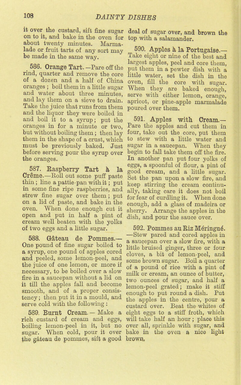 it over the custard, sift fine sugar on to it, and bake in the oven for about twenty minutes. Marma- lade or fruit tarts of any sort may be made in the same way. 586. Orange Tart. —Pare off the rind, quarter and remove the core of a dozen and a half of China oranges ; boil them in a little sugar and water about three minutes, and lay them on a sieve to drain. Take the juice that runs from them and the liquor they were boiled in and boil it to a syrup; put the oranges in for a minute or two, but without boiling them; then lay them in the shape of a crust, which must be previously baked. Just before serving pour the syrup over the oranges. 587. Raspberry Tart k, la Creme.—Roll out some puff paste thin; fine a pattie-pan with it; put in some fine ripe raspberries, and strew fine sugar over them; put on a lid of paste, and bake in the oven. When done enough cut it open and put in half a pint of cream well beaten with the yolks of two eggs and a little sugar. 588. G-kteau de Pommes.— One pound of fine sugar boiled to a syrup, one pound of apples cored and peeled, some lemon-peel, and the juice of one lemon, or more if necessary, to be boiled over a slow fire in a saucepan without a lid on it till the apples fall and become smooth, and of a proper consis- tency ; then put it in a mould, and serve cold with the following : 580. Burnt Cream. — Make a rich custard of cream and eggs, boiling lemon-peel in it, but no sugar. When cold, pour it over the gkteau de pommes, sift a good deal of sugar over, and brown the top with a salamander. 590. Apples k la Portugaise.— Take eight or nine of the best and largest apples, peel and core them, put them in a pewter dish with a little water, set the dish in the oven, fill the core with sugar. When they are baked enough, serve with either lemon, orange, apricot, or pine-apple marmalade poured over them. 591. Apples with Cream.— Pare the apples and cut them in four, take out the core, put them to stew with a little water and sugar in a saucepan. When they begin to fall take them off the fire. In another pan put four yolks of eggs, a spoonful of flour, a pint of good cream, and a little sugar. Bet the pan upon a slow fire, and keep stirring the cream continu- ally, taking care it does not boil for fear of curdling it. When done enough, add a glass of madeira or sherry. Arrange the apples in the dish, and pour the sauce over. 592. Pommes au Riz M<§ringu£. —Stew pared and cored apples in a saucepan over a slow fire, with a little bruised ginger, three or four cloves, a bit of lemon-peel, and some brown sugar. Boil a quarter of a pound of rice with a pint of milk or cream, an ounce of butter, two ounces of sugar, and half a lemon-peel grated; make it stiff enough to put round a dish. Put the apples in the centre, porn- a custard over. Beat the whites of eight eggs to a stiff froth, which will take half an hour ; place this over all, sprinkle with sugar, and bake in the oven a nice fight brown.