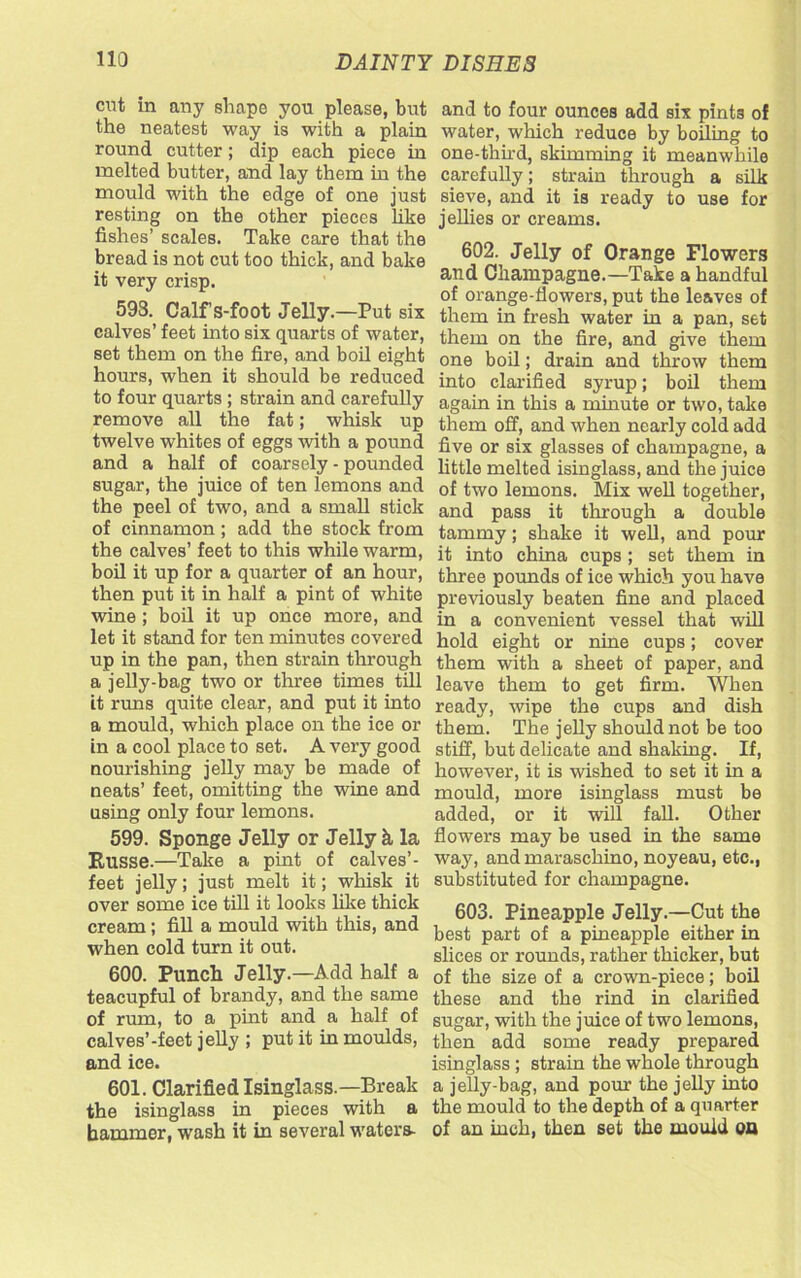 cut in any shape you please, but the neatest way is with a plain round cutter; dip each piece in melted butter, and lay them in the mould with the edge of one just resting on the other pieces like fishes’ scales. Take care that the bread is not cut too thick, and bake it very crisp. 593. Calf s-foot Jelly.—Put six calves’ feet into six quarts of water, set them on the fire, and boil eight hours, when it should be reduced to four quarts ; strain and carefully remove all the fat; whisk up twelve whites of eggs with a pound and a half of coarsely - pounded sugar, the juice of ten lemons and the peel of two, and a small stick of cinnamon ; add the stock from the calves’ feet to this while warm, boil it up for a quarter of an hour, then put it in half a pint of white wine ; boil it up once more, and let it stand for ten minutes covered up in the pan, then strain through a jelly-bag two or three times till it runs quite clear, and put it into a mould, which place on the ice or in a cool place to set. A very good nourishing jelly may be made of neats’ feet, omitting the wine and using only four lemons. 599. Sponge Jelly or Jelly k la Russe.—Take a pint of calves’- feet jelly; just melt it; whisk it over some ice till it looks like thick cream ; fill a mould with this, and when cold turn it out. 600. Punch Jelly.—Add half a teacupful of brandy, and the same of rum, to a pint and a half of calves’-feet jelly ; put it in moulds, and ice. 601. Clarified Isinglass.—Break the isinglass in pieces with a hammer, wash it in several waters- and to four ounces add six pints of water, which reduce by boiling to one-third, skimming it meanwhile carefully; strain through a silk sieve, and it is ready to use for jellies or creams. 602. Jelly of Orange Flowers and Champagne.—Take a handful of orange-flowers, put the leaves of them in fresh water in a pan, set them on the fire, and give them one boil; drain and throw them into clarified syrup; boil them again in this a minute or two, take them off, and when nearly cold add five or six glasses of champagne, a little melted isinglass, and the juice of two lemons. Mix well together, and pass it through a double tammy; shake it well, and pour it into china cups; set them in three pounds of ice which you have previously beaten fine and placed in a convenient vessel that will hold eight or nine cups; cover them with a sheet of paper, and leave them to get firm. When ready, wipe the cups and dish them. The jelly should not be too stiff, but delicate and shaking. If, however, it is wished to set it in a mould, more isinglass must be added, or it will fall. Other flowers may be used in the same way, and maraschino, noyeau, etc., substituted for champagne. 603. Pineapple Jelly.—Cut the best part of a pineapple either in slices or rounds, rather thicker, but of the size of a crown-piece; boil these and the rind in clarified sugar, with the juice of two lemons, then add some ready prepared isinglass ; strain the whole through a jelly-bag, and pour the jelly into the mould to the depth of a quarter of an inch, then set the mould on