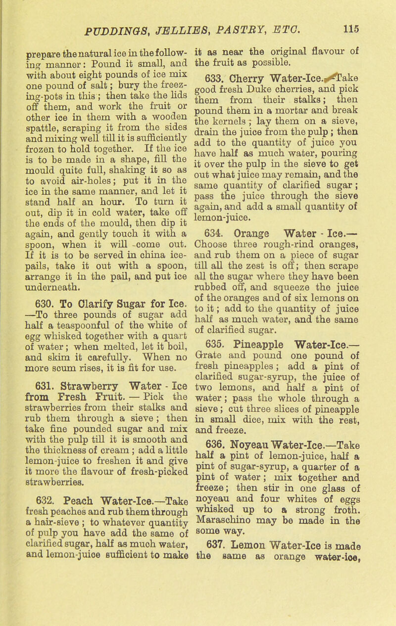 prepare the natural ice in the follow- ing manner: Pound it small, and with about eight pounds of ice mix one pound of salt; bury the freez- ing-pots in this ; then take the lids off them, and work the fruit or other ice in them with a wooden spattle, scraping it from the sides and mixing well till it is sufficiently frozen to hold together. If the ice is to be made in a shape, fill the mould quite full, shaking it so as to avoid air-holes; put it in the ice in the same manner, and let it stand half an hour. To turn it out, dip it in cold water, take off the ends of the mould, then dip it again, and gently touch it with a spoon, when it will -come out. If it is to be served in china ice- pails, take it out with a spoon, arrange it in the pail, and put ice underneath. 630. To Clarify Sugar for Ice. —To three pounds of sugar add half a teaspoonful of the white of egg whisked together with a quart of water; when melted, let it boil, and skim it carefully. When no more scum rises, it is fit for use. 631. Strawberry Water - Ice from Fresh Fruit. — Pick the strawberries from their stalks and rub them through a sieve ; then take fine pounded sugar and mix with the pulp till it is smooth and the thickness of cream ; add a little lemon-juice to freshen it and give it more the flavour of fresh-picked strawberries. 632. Peach Water-Ice.—Take fresh peaches and rub them through a hair-sieve ; to whatever quantity of pulp you have add the same of clarified sugar, half as muoh water, and lemon-juioe sufficient to make it as near the original flavour of the fruit as possible. 633. Cherry Water-Ice.^Take good fresh Duke cherries, and pick them from their stalks; then pound them in a mortar and break the kernels 7 lay them on a sieve, drain the juice from the pulp ; then add to the quantity of juice you have half as much water, pouring it over the pulp in the sieve to get out what juice may remain, and the same quantity of clarified sugar; pass the juice through the sieve again, and add a small quantity of lemon-juice. 634. Orange Water - Ice.— Choose three rough-rind oranges, and rub them on a piece of sugar till all the zest is off; then scrape all the sugar where they have been rubbed off, and squeeze the juice of the oranges and of six lemons on to it; add to the quantity of juice half as much water, and the same of clarified sugar. 635. Pineapple Water-Ice.— Grate and pound one pound of fresh pineapples; add a pint of clarified sugar-syrup, the juice of two lemons, and half a pint of water; pass the whole through a sieve; cut three slices of pineapple in small dice, mix with the rest, and freeze. 636. Noyeau Water-Ice.—Take half a pint of lemon-juice, half a pint of sugar-syrup, a quarter of a pint of water; mix together and freeze; then stir in one glass of noyeau and four whites of eggs whisked up to a strong froth. Maraschino may be made in the some way. 637. Lemon Water-Ice is made the same as orange water-ioe,