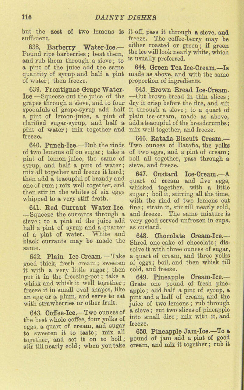 but the zest of two lemons is sufficient. 638. Barberry Water-Ice.— Pound ripe barberries ; beat them, and rub them through a sieve ; to a pint of the juice add the same quantity of syrup and half a pint of water; then freeze. 639. Frontignac Grape Water- Ice.—Squeeze out the juice of the grapes through a sieve, and to four spoonfuls of grape-syrup add half a pint of lemon-juice, a pint of clarified sugar-syrup, and half a pint of water; mix together and freeze. 640. Punch-Ice.—Rub the rinds of two lemons off on sugar; take a pint of lemon-juice, the same of syrup, and half a pint of water ; mix all together and freeze it hard; then add a teacupful of brandy and one of rum; mix well together, and then stir in the whites of six eggs whipped to a very stiff froth. 641. Red Currant Water-Ice. —Squeeze the currants through a sieve; to a pint of the juice add half a pint of syrup and a quarter of a pint of water. White and black currants may be made the same. 642. Plain Ice-Cream.—Take good thick, fresh cream; sweeten it with a very little sugar ; then put it in the freezing-pot; take a whisk and whisk it well together ; freeze it in small oval shapes, like an egg or a plum, and serve to eat with strawberries or other fruit. 643. Coffee-Ice.—Two ounces of the best whole coffee, four yolks of eggs, a quart of cream, and sugar to sweeten it to taste; mix all together, and set it on to boil; stir till nearly cold; when you take it off, pass it through a sieve, and freeze. The coffee-berry may be either roasted or green; if green the ice will look nearly white, which is usually preferred. 644. Green Tea Ice-Cream.—Is made as above, and with the same proportion of ingredients. 645. Brown Bread Ice-Cream. —Cut brown bread in thin slices ; dry it crisp before the fire, and sift it through a sieve; to a quart of plain ice-cream, made as above, addateacupful of the breadcrumbs; mix well together, and freeze. 646. Ratafia Biscuit Cream.— Two ounces of Ratafia, the yolks of two eggs, and a pint of cream; boil all together, pass through a sieve, and freeze. 647. Custard Ice-Cream.—A quart of cream and five eggs, whisked together, with a little sugar ; boil it, stirring all the time, with the rind of two lemons cut fine ; strain it, stir till nearly cold, and freeze. The same mixture is very good served unfrozen in cups, as custard. 648. Chocolate Cream-Ice.— Shred one cake of chocolate; dis- solve it with three ounces of sugar, a quart of cream, and three yolks of eggs; boil, and then whisk till cold, and freeze. 649. Pineapple Cream-Ice.— Grate one pound of fresh pine- apple; add half a pint of syrup, a pint and a half of cream, and the juice of two lemons ; rub through a sieve; cut two shoes of pineapple into smah dice; mix with it, and freeze. 650. Pineapple Jam-Ice.—To a pound of jam add a pint of good cream, and mix it together; rub it