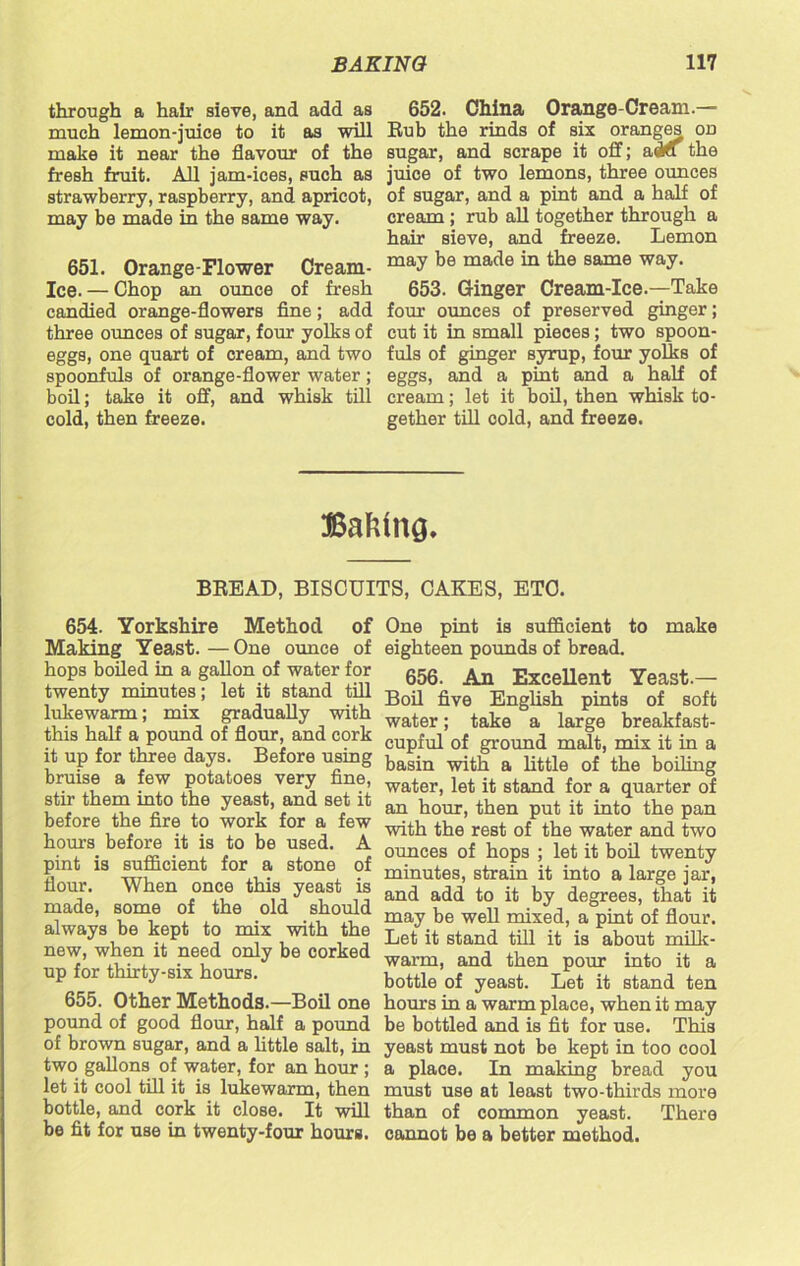 through a hair sieve, and add as much lemon-juice to it as will make it near the flavour of the fresh fruit. All jam-ices, such as strawberry, raspberry, and apricot, may be made in the same way. 651. Orange-Flower Cream- Ice. — Chop an ounce of fresh candied orange-flowers fine; add three ounces of sugar, four yolks of eggs, one quart of cream, and two spoonfuls of orange-flower water ; boil; take it off, and whisk till cold, then freeze. 652. China Orange-Cream.— Rub the rinds of six oranges od sugar, and scrape it off; adfl the juice of two lemons, three ounces of sugar, and a pint and a half of cream ; rub all together through a hair sieve, and freeze. Lemon may be made in the same way. 653. Ginger Cream-Ice.—Take four ounces of preserved ginger; cut it in small pieces; two spoon- fuls of ginger syrup, four yolks of eggs, and a pint and a half of cream; let it boil, then whisk to- gether till oold, and freeze. Baking, BREAD, BISCUITS, CAKES, ETC. 654. Yorkshire Method of Making Yeast.—One ounce of hops boiled in a gallon of water for twenty minutes; let it stand tiff lukewarm; mix gradually with this half a pound of flour, and cork it up for three days. Before using bruise a few potatoes very fine, stir them into the yeast, and set it before the fire to work for a few homs before it is to be used. A pint is sufficient for a stone of flour. When once this yeast is made, some of the old should always be kept to mix with the new, when it need only be corked up for thirty-six hours. 655. Other Methods.—Boil one pound of good flour, half a pound of brown sugar, and a little salt, in two gallons of water, for an hour ; let it cool till it is lukewarm, then bottle, and cork it close. It will be fit for use in twenty-four hours. One pint is sufficient to make eighteen pounds of bread. 656. An Excellent Yeast.— Boil five English pints of soft water; take a large breakfast- cupful of ground malt, mix it in a basin with a little of the boiling water, let it stand for a quarter of an hour, then put it into the pan with the rest of the water and two ounces of hops ; let it boil twenty minutes, strain it into a large jar, and add to it by degrees, that it may be well mixed, a pint of flour. Let it stand till it is about milk- warm, and then pour into it a bottle of yeast. Let it stand ten hours in a warm place, when it may be bottled and is fit for use. This yeast must not be kept in too cool a place. In making bread you must use at least two-thirds more than of common yeast. There cannot be a better method.