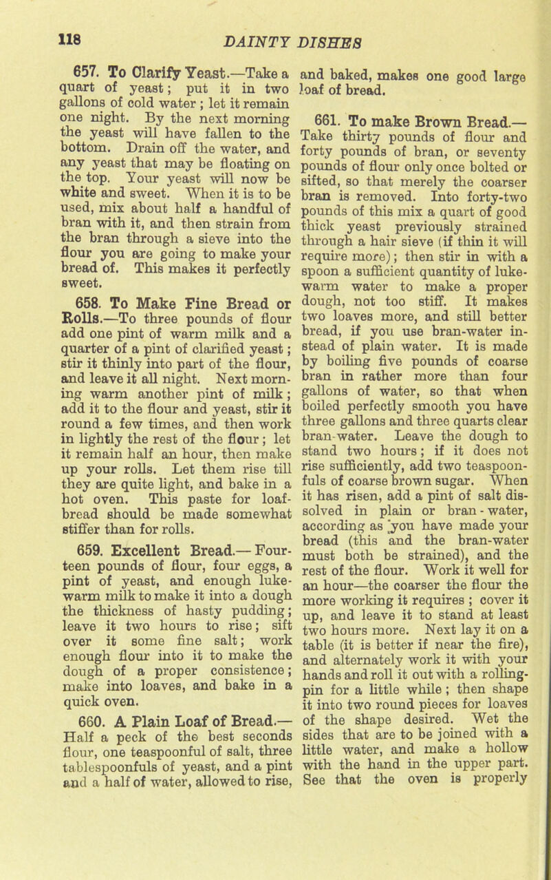 657. To Clarify Yeast.—Take a quart of yeast; put it in two gallons of cold water ; let it remain one night. By the next morning the yeast will have fallen to the bottom. Drain off the water, and any yeast that may be floating on the top. Your yeast will now be white and sweet. When it is to be used, mix about half a handful of bran with it, and then strain from the bran through a sieve into the flour you are going to make your bread of. This makes it perfectly sweet. 658. To Make Fine Bread or Rolls.—To three pounds of flour add one pint of warm milk and a quarter of a pint of clarified yeast; stir it thinly into part of the flour, and leave it all night. Next morn- ing warm another pint of milk ; add it to the flour and yeast, stir it round a few times, and then work in lightly the rest of the flour ; let it remain half an hour, then make up your rolls. Let them rise till they are quite light, and bake in a hot oven. This paste for loaf- bread should be made somewhat stiffer than for rolls. 659. Excellent Bread.— Four- teen pounds of flour, four eggs, a pint of yeast, and enough luke- warm milk to make it into a dough the thickness of hasty pudding; leave it two hours to rise; sift over it some fine salt; work enough flour into it to make the dough of a proper consistence; make into loaves, and bake in a quick oven. 660. A Plain Loaf of Bread.— Half a peck of the best seconds flour, one teaspoonful of salt, three tablespoonfuls of yeast, and a pint and a half of water, allowed to rise, and baked, makes one good large loaf of bread. 661. To make Brown Bread.— Take thirty pounds of flour and forty pounds of bran, or seventy pounds of flour only once bolted or sifted, so that merely the coarser bran is removed. Into forty-two pounds of this mix a quart of good thick yeast previously strained through a hair sieve (if thin it will require more); then stir in with a spoon a sufficient quantity of luke- warm water to make a proper dough, not too stiff. It makes two loaves more, and still better bread, if you use bran-water in- stead of plain water. It is made by boiling five pounds of coarse bran in rather more than four gallons of water, so that when boiled perfectly smooth you have three gallons and three quarts clear bran-water. Leave the dough to stand two hours; if it does not rise sufficiently, add two teaspoon- fuls of coarse brown sugar. When it has risen, add a pint of salt dis- solved in plain or bran - water, according as [you have made your bread (this and the bran-water must both be strained), and the rest of the flour. Work it well for an hour—the coarser the flour the more working it requires ; cover it up, and leave it to stand at least two hours more. Next lay it on a table (it is better if near the fire), and alternately work it with your hands and roll it out with a rolling- pin for a little while; then shape it into two round pieces for loaves of the shape desired. Wet the sides that are to be joined with a little water, and make a hollow with the hand in the upper part. See that the oven is properly