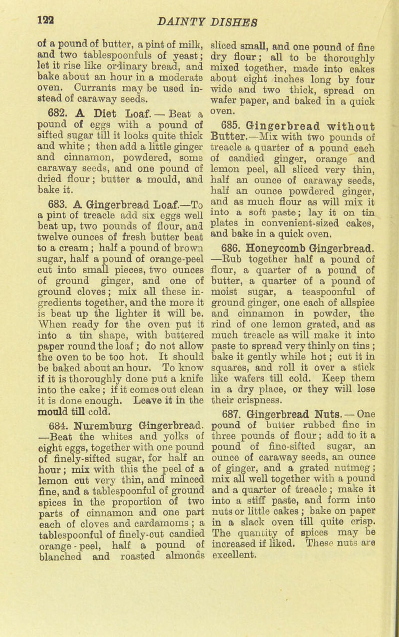 of a pound of butter, a pint of milk, and two tablespoonfuls of yeast; let it rise like ordinary bread, and bake about an hour in a moderate oven. Currants may be used in- stead of caraway seeds. 682. A Diet Loaf. — Beat a pound of eggs with a pound of sifted sugar till it looks quite thick and white ; then add a little ginger and cinnamon, powdered, some caraway seeds, and one pound of dried flour; butter a mould, and bake it. 683. A Gingerbread Loaf.—To a pint of treacle add six eggs well beat up, two pounds of flour, and twelve ounces of fresh butter beat to a cream ; half a pound of brown sugar, half a pound of orange-peel cut into small pieces, two ounces of ground ginger, and one of ground cloves; mix all these in- gredients together, and the more it is beat up the lighter it will be. When ready for the oven put it into a tin shape, with buttered paper round the loaf; do not allow the oven to be too hot. It should be baked about an hour. To know if it is thoroughly done put a knife into the cake; if it comes out clean it is done enough. Leave it in the mould till cold. 684. Nuremburg Gingerbread. —Beat the whites and yolks of eight eggs, together with one pound of finely-sifted sugar, for half an hour; mix with this the peel of a lemon cut very thin, and minced fine, and a tablespoonful of ground spices in the proportion of two parts of cinnamon and one part each of cloves and cardamoms ; a tablespoonful of finely-cut candied orange - peel, half a pound of blanched and roasted almonds sliced small, and one pound of fine dry flour; all to be thoroughly mixed together, made into cakes about eight inches long by four wide and two thick, spread on wafer paper, and baked in a quick oven. 685. Gingerbread without Butter.—Mix with two pounds of treacle a quarter of a pound each of candied ginger, orange and lemon peel, all sliced very thin, half an ounce of caraway seeds, half an ounce powdered ginger, and as much flour as will mix it into a soft paste; lay it on tin plates in convenient-sized cakes, and bake in a quick oven. 686. Honeycomb Gingerbread. —Bub together half a pound of flour, a quarter of a pound of butter, a quarter of a pound of moist sugar, a teaspoonful of ground ginger, one each of allspice and cinnamon in powder, the rind of one lemon grated, and as much treacle as will make it into paste to spread very thinly on tins ; bake it gently while hot; cut it in squares, and roll it over a stick like wafers till cold. Keep them in a dry place, or they will lose their crispness. 687. Gingerbread Nuts. —One pound of butter rubbed fine in three pounds of flour; add to it a pound of fino-sifted sugar, an ounce of caraway seeds, an ounce of ginger, and a grated nutmeg; mix all well together with a pound and a quarter of treacle ; make it into a stiff paste, and form into nuts or little cakes ; bake on paper in a slack oven till quite crisp. The quantity of spices may be increased if liked. These nuts are excellent.