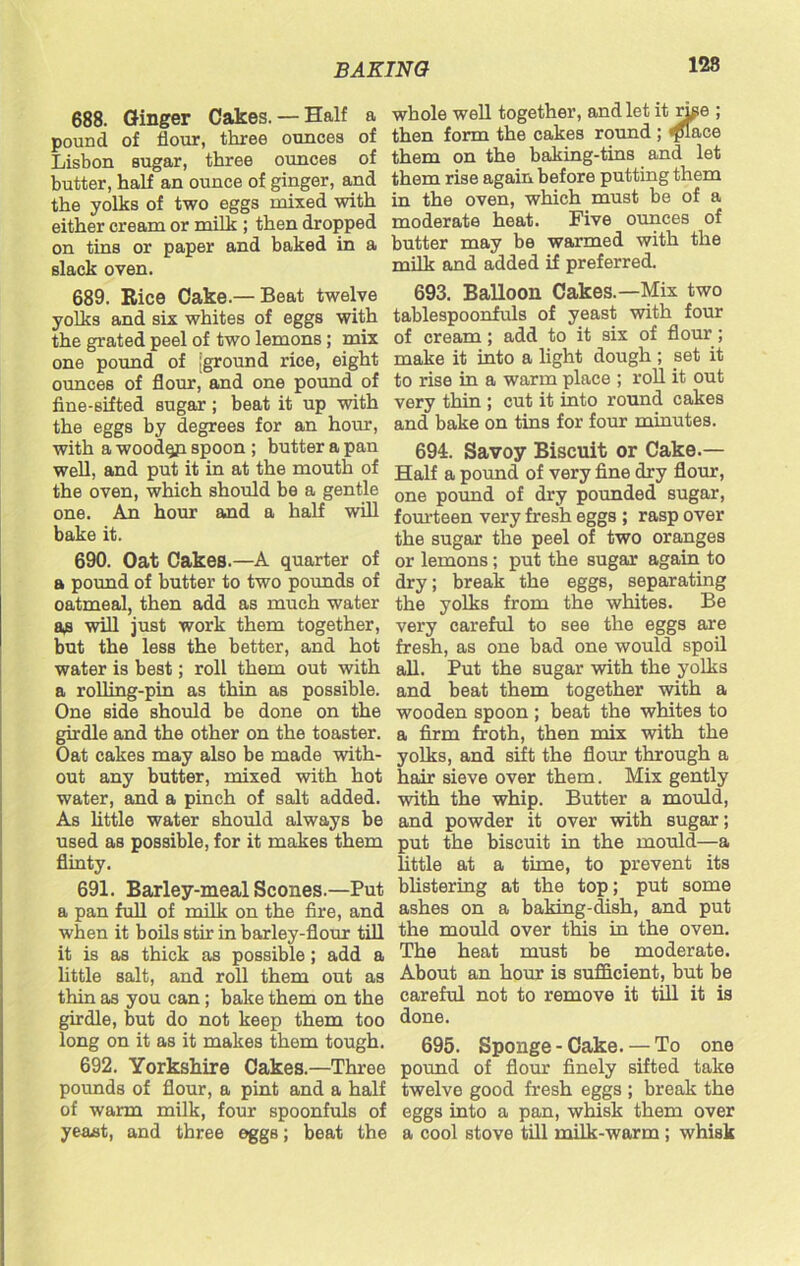 128 688. Ginger Cakes.— Half a pound of flour, three ounces of Lisbon sugar, three ounces of butter, half an ounce of ginger, and the yolks of two eggs mixed with either cream or milk ; then dropped on tins or paper and baked in a slack oven. 689. Rice Cake.— Beat twelve yolks and six whites of eggs with the grated peel of two lemons; mix one pound of [ground rice, eight ounces of flour, and one pound of fine-sifted sugar; beat it up with the eggs by degrees for an hour, with a woodqp. spoon ; butter a pan well, and put it in at the mouth of the oven, which should be a gentle one. An hour and a half will bake it. 690. Oat Cakes.—A quarter of a pound of butter to two pounds of oatmeal, then add as much water as will just work them together, but the less the better, and hot water is best; roll them out with a rolling-pin as thin as possible. One side should be done on the girdle and the other on the toaster. Oat cakes may also be made with- out any butter, mixed with hot water, and a pinch of salt added. As little water should always be used as possible, for it makes them flinty. 691. Barley-meal Scones.—Put a pan full of milk on the fire, and when it boils stir in barley-flour till it is as thick as possible; add a little salt, and roll them out as thin as you can ; bake them on the girdle, but do not keep them too long on it as it makes them tough. 692. Yorkshire Cakes.—Three pounds of flour, a pint and a half of warm milk, four spoonfuls of yeast, and three eggs; beat the whole well together, and let it rhie ; then form the cakes round ; ^flace them on the baking-tins and let them rise again before putting them in the oven, which must be of a moderate heat. Five ounces of butter may be warmed with the milk and added if preferred. 693. Balloon Cakes.—Mix two tablespoonfuls of yeast with four of cream; add to it six of flour; make it into a light dough ; set it to rise in a warm place ; roll it out very thin ; cut it into round cakes and bake on tins for four minutes. 694. Savoy Biscuit or Cake.— Half a pound of very fine dry flour, one pound of dry pounded sugar, fourteen very fresh eggs ; rasp over the sugar the peel of two oranges or lemons; put the sugar again to dry; break the eggs, separating the yolks from the whites. Be very careful to see the eggs are fresh, as one bad one would spoil all. Put the sugar with the yolks and beat them together with a wooden spoon ; beat the whites to a firm froth, then mix with the yolks, and sift the flour through a hair sieve over them. Mix gently with the whip. Butter a mould, and powder it over with sugar; put the biscuit in the mould—a little at a time, to prevent its blistering at the top; put some ashes on a baking-dish, and put the mould over this in the oven. The heat must be moderate. About an hour is sufficient, but be careful not to remove it till it is done. 695. Sponge - Cake. — To one pound of flour finely sifted take twelve good fresh eggs ; break the eggs into a pan, whisk them over a cool stove till milk-warm; whisk