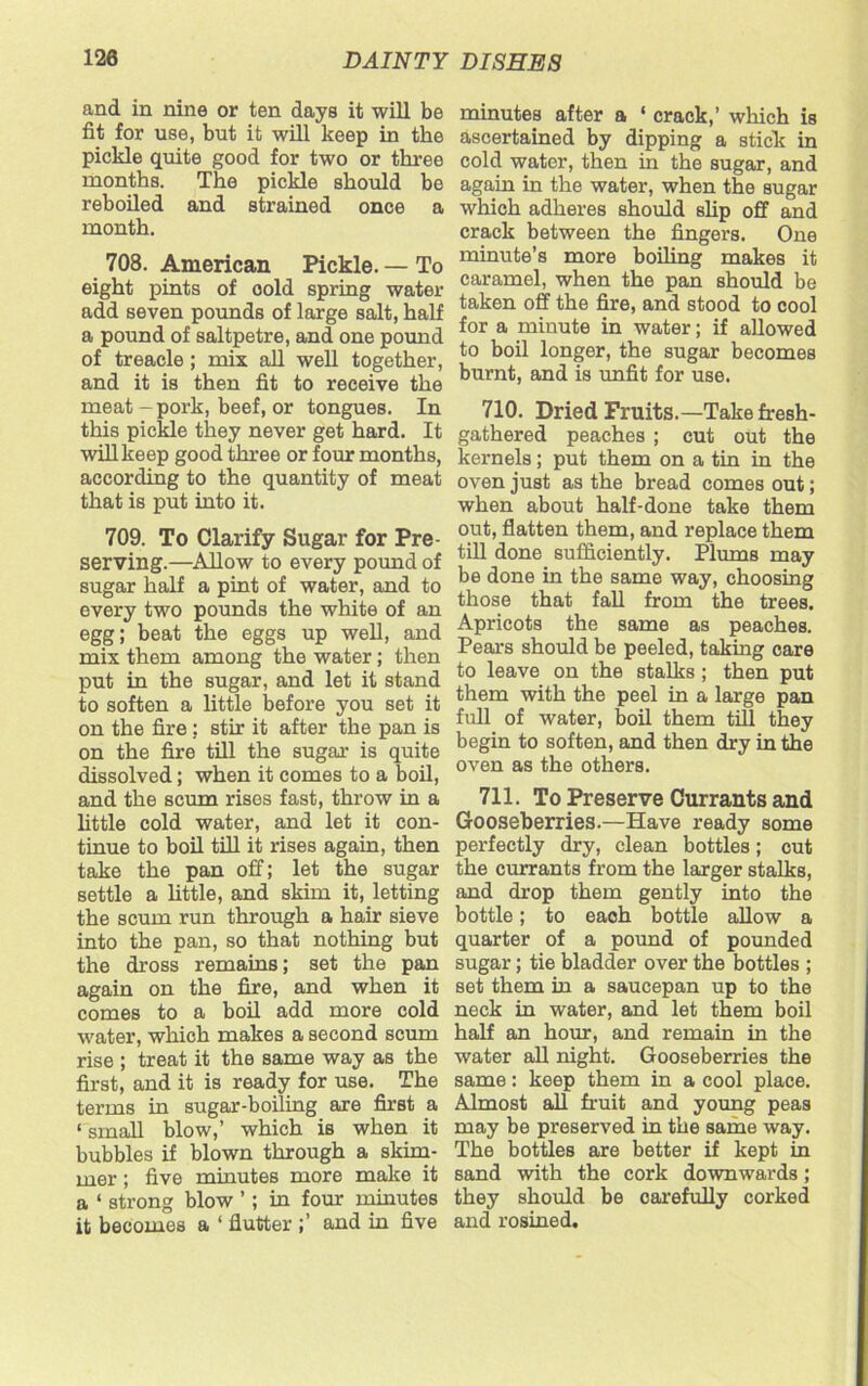 and in nine or ten days it will be fit for use, but it will keep in the pickle quite good for two or three months. The pickle should be reboiled and strained once a month. 708. American Pickle. — To eight pints of cold spring water add seven pounds of large salt, half a pound of saltpetre, and one pound of treacle; mix all well together, and it is then fit to receive the meat-pork, beef, or tongues. In this pickle they never get hard. It will keep good three or four months, according to the quantity of meat that is put into it. 709. To Clarify Sugar for Pre- serving.—Allow to every pound of sugar half a pint of water, and to every two pounds the white of an egg; beat the eggs up well, and mix them among the water; then put in the sugar, and let it stand to soften a little before you set it on the fire: stir it after the pan is on the fire till the sugar is quite dissolved; when it comes to a boil, and the scum rises fast, throw in a little cold water, and let it con- tinue to boil till it rises again, then take the pan off; let the sugar settle a little, and skim it, letting the scum run through a hair sieve into the pan, so that nothing but the dross remains; set the pan again on the fire, and when it comes to a boil add more cold water, which makes a second scum rise ; treat it the same way as the first, and it is ready for use. The terms in sugar-boiling are first a ‘ small blow,’ which is when it bubbles if blown through a skim- mer ; five minutes more make it a ‘ strong blow ’ ; in four minutes it becomes a ‘ flutter ;’ and in five minutes after a ‘ crack,’ which is ascertained by dipping a stick in cold water, then in the sugar, and again in the water, when the sugar which adheres should slip off and crack between the fingers. One minute’s more boiling makes it caramel, when the pan should be taken off the fire, and stood to cool for a minute in water; if allowed to boil longer, the sugar becomes burnt, and is unfit for use. 710. Dried Fruits.—Take fresh- gathered peaches ; cut out the kernels; put them on a tin in the oven just as the bread comes out; when about half-done take them out, flatten them, and replace them till done sufficiently. Plums may be done in the same way, choosing those that fall from the trees. Apricots the same as peaches. Pears should be peeled, taking care to leave on the stalks ; then put them with the peel in a large pan full of water, boil them till they begin to soften, and then dry in the oven as the others. 711. To Preserve Currants and Gooseberries.—Have ready some perfectly dry, clean bottles; cut the currants from the larger stalks, and drop them gently into the bottle; to each bottle allow a quarter of a pound of pounded sugar; tie bladder over the bottles ; set them in a saucepan up to the neck in water, and let them boil half an hour, and remain in the water all night. Gooseberries the same: keep them in a cool place. Almost all fruit and young peas may be preserved in the same way. The bottles are better if kept in sand with the cork downwards; they should be carefully corked and rosined.