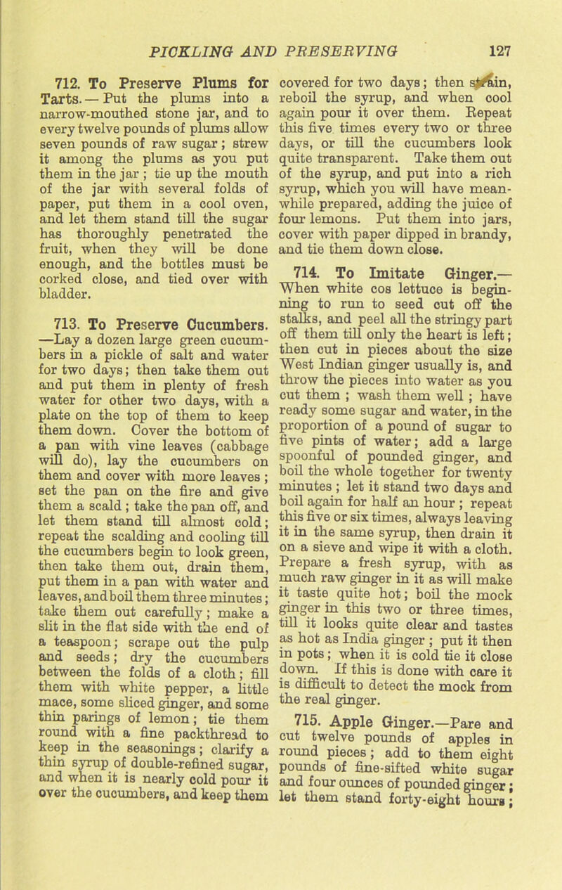 712. To Preserve Plums for Tarts. — Put the plums into a narrow-mouthed stone jar, and to every twelve pounds of plums allow seven pounds of raw sugar ; strew it among the plums as you put them in the jar ; tie up the mouth of the jar with several folds of paper, put them in a cool oven, and let them stand till the sugar has thoroughly penetrated the fruit, when they will be done enough, and the bottles must be corked close, and tied over with bladder. 713. To Preserve Cucumbers. —Lay a dozen large green cucum- bers in a pickle of salt and water for two days; then take them out and put them in plenty of fresh water for other two days, with a plate on the top of them to keep them down. Cover the bottom of a pan with vine leaves (cabbage will do), lay the cucumbers on them and cover with more leaves ; set the pan on the fire and give them a scald ; take the pan off, and let them stand till ahnost cold; repeat the scalding and cooling till the cucumbers begin to look green, then take them out, drain them, put them in a pan with water and leaves, andboil them three minutes; take them out carefully; make a slit in the flat side with the end of a teaspoon; scrape out the pulp and seeds; dry the cucumbers between the folds of a cloth; fill them with white pepper, a little mace, some sliced ginger, and some thin parings of lemon; tie them round with a fine packthread to keep in the seasonings; clarify a thin syrup of double-refined sugar, and when it is nearly cold pour it over the cucumbers, and keep them covered for two days; then si^un, reboil the syrup, and when cooi again pour it over them. Repeat this five times every two or three days, or till the cucumbers look quite transparent. Take them out of the syrup, and put into a rich syrup, which you will have mean- while prepared, adding the juice of four lemons. Put them into jars, cover with paper dipped in brandy, and tie them down close. 714. To Imitate Ginger — When white cos lettuce is begin- ning to run to seed cut off the stalks, and peel all the stringy part off them till only the heart is left; then cut in pieces about the size West Indian ginger usually is, and throw the pieces into water as you cut them ; wash them well ; have ready some sugar and water, in the proportion of a pound of sugar to five pints of water; add a large spoonful of pounded ginger, and boil the whole together for twenty minutes ; let it stand two days and boil again for half an hour ; repeat this five or six times, always leaving it in the same syrup, then drain it on a sieve and wipe it with a cloth. Prepare a fresh syrup, with as much raw ginger in it as will make it taste quite hot; boil the mock ginger in this two or three times, till it looks quite clear and tastes as hot as India ginger ; put it then in pots; when it is cold tie it close down. If this is done with care it is difficult to detect the mock from the real ginger. 715. Apple Ginger.—Pare and cut twelve pounds of apples in round pieces; add to them eight pounds of fine-sifted white sugar and four ounces of pounded ginger; let them stand forty-eight hours;