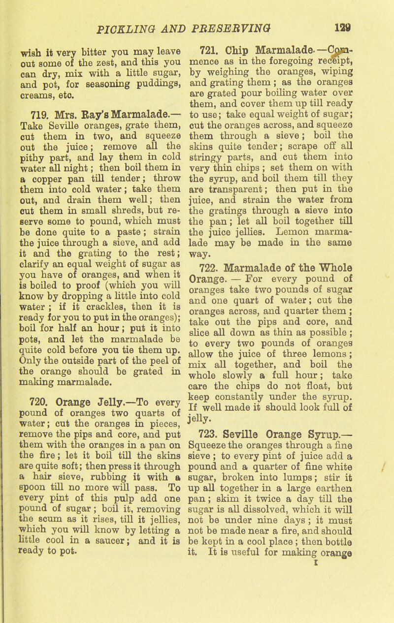 wish it very bitter you may leave out some of the zest, and this you can dry, mix with a little sugar, and pot, for seasoning puddings, creams, eto. 719. Mrs. Bay’s Marmalade- Take Seville oranges, grate them, cut them in two, and squeeze out the juice; remove all the pithy part, and lay them in cold water all night; then boil them in a copper pan till tender; throw them into cold water; take them out, and drain them well; then cut them in small shreds, but re- serve some to pound, which must be done quite to a paste; strain the juice through a sieve, and add it and the grating to the rest; clarify an equal weight of sugar as you have of oranges, and when it is boiled to proof (which you will know by dropping a little into cold water ; if it crackles, then it is ready for you to put in the oranges); boil for half an hour; put it into pots, and let the marmalade be quite cold before you tie them up. Only the outside part of the peel of the orange should be grated in making marmalade. 720. Orange Jelly.—To every pound of oranges two quarts of water; cut the oranges in pieces, remove the pips and core, and put them with the oranges in a pan on the fire; let it boil till the skins are quite soft; then press it through a hair sieve, rubbing it with a spoon till no more will pass. To every pint of this pulp add one pound of sugar; boil it, removing the scum as it rises, till it jellies, which you will know by letting a little cool in a saucer; and it is ready to pot. 721. Chip Marmalade--C^ja- mence as in the foregoing receipt, by weighing the oranges, wiping and grating them ; as the oranges are grated pour boiling water over them, and cover them up till ready to use; take equal weight of sugar; cut the oranges across, and squeeze them through a sieve; boil the skins quite tender; scrape off all stringy parts, and cut them into very thin chips ; set them on with the syrup, and boil them till they are transparent; then put in the juice, and strain the water from the gratings through a sieve into the pan; let all boil together till the juice jellies. Lemon marma- lade may be made in the same way. 722. Marmalade of the Whole Orange. — For every pound of oranges take two pounds of sugar and one quart of water; cut the oranges across, and quarter them ; take out the pips and core, and shoe all down as thin as possible ; to every two pounds of oranges allow the juice of three lemons; mix all together, and boil the whole slowly a full hour; take care the chips do not float, but keep constantly under the syrup. If well made it should look full of jelly. 723. Seville Orange Syrup.— Squeeze the oranges through a fine sieve ; to every pint of juice add a pound and a quarter of fine white sugar, broken into lumps; stir it up all together in a large earthen pan; skim it twice a day till the sugar is all dissolved, which it will not be under nine days ; it must not be made near a fire, and should be kept in a cool place ; then bottle it. It is useful for making orange i