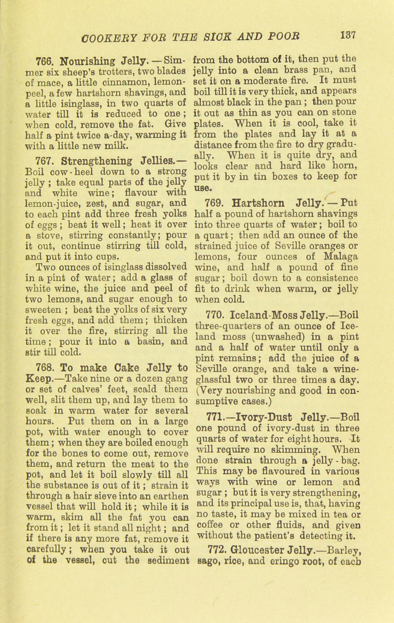 766. Nourishing Jelly.—Sim- mer six sheep’s trotters, two blades of mace, a little cinnamon, lemon- peel, a few hartshorn shavings, and a little isinglass, in two quarts of water till it is reduced to one; when cold, remove the fat. Give half a pint twice a-day, warming it with a little new milk. 767. Strengthening Jellies.— Boil cow-heel down to a strong jelly ; take equal parts of the jelly and white wine; flavour with lemon-juice, zest, and sugar, and to each pint add three fresh yolks of eggs; beat it well; heat it over a stove, stirring constantly; pour it out, continue stirring till cold, and put it into cups. Two ounces of isinglass dissolved in a pint of water; add a glass of white wine, the juice and peel of two lemons, and sugar enough to sweeten ; beat the yolks of six very fresh eggs, and add them; thicken it over the fire, stirring all the time; pour it into a basin, and stir till cold. 768. To make Cake Jelly to Keep.—Take nine or a dozen gang or set of calves’ feet, scald them well, slit them up, and lay them to soak in warm water for several hours. Put them on in a large pot, with water enough to cover them; when they are boiled enough for the bones to come out, remove them, and return the meat to the pot, and let it boil slowly till all the substance is out of it; strain it through a hair sieve into an earthen vessel that will hold it; while it is warm, skim all the fat you can from it; let it stand all night; and if there is any more fat, remove it carefully; when you take it out of the vessel, cut the sediment from the bottom of it, then put the jelly into a clean brass pan, and set it on a moderate fire. It must boil till it is very thick, and appears almost black in the pan ; then pom it out as thin as you can on stone plates. When it is cool, take it from the plates and lay it at a distance from the fire to dry gradu- ally. When it is quite dry, and looks clear and hard like horn, put it by in tin boxes to keep for use. 769. Hartshorn Jelly. — Put half a pound of hartshorn shavings into three quarts of water; boil to a quart; then add an ounce of the strained juice of Seville oranges or lemons, four ounces of Malaga wine, and half a pound of fine sugar; boil down to a consistence fit to drink when warm, or jelly when cold. 770. Iceland-Moss Jelly.—Boil three-quarters of an ounce of Ice- land moss (unwashed) in a pint and a half of water until only a pint remains; add the juice of a Seville orange, and take a wine- glassful two or three times a day. (Very nourishing and good in con- sumptive cases.) 771. —Ivory-Dust Jelly.—Boil one pound of ivory-dust in three quarts of water for eight hours. It will require no skimming. When done strain through a jelly - bag. This may be flavoured in various ways with wine or lemon and sugar ; but it is very strengthening, and its principal use is, that, having no taste, it may be mixed in tea or coffee or other fluids, and given without the patient’s detecting it. 772. Gloucester Jelly.—Barley, sago, rice, and eringo root, of each