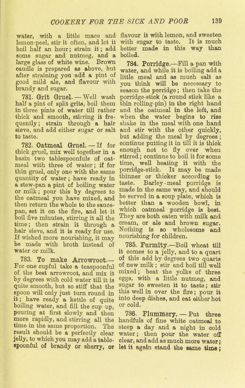 water, with a little mace and lemon-peel, stir it often, and let it boil half an hour; strain it; add some sugar and nutmeg, and a large glass of white wine. Brown caudle is prepared as above, but after straining you add a pint of good mild ale, and flavour with brandy and sugar. 781. Grit Gruel. — Well wash half a pint of split grits, boil them in three pints of water till rather thick and smooth, stirring it fre- quently ; strain through a hair sieve, and add either sugar or salt to taste. 782. Oatmeal Gruel. — If for thick gruel, mix well together in a basin two tablespoonfuls of oat- meal with three of water; if for thin gruel, only one with the same quantity of water; have ready in a stew-pan a pint of boiling water or milk; pour this by degrees to the oatmeal you have mixed, and then return the whole to the sauce- pan, set it on the fire, and let it boil five minutes, stirring it all the time; then strain it through a hair sieve, and it is ready for use. If wished more nourishing, it may be made with broth instead of water or milk. 783. To make Arrowroot.— For one cupful take a teaspoonful of the best arrowroot, and miv it by degrees with cold water till it is quite smooth, but so stiff that the spoon will only just turn round in it; have ready a kettle of quite boiling water, and fill the cup up, pouring at first slowly and then more rapidly, and stirring all the time in the same proportion. The result should be a perfectly clear jelly, to which you may add a table- spoonful of brandy or sherry, or flavour it with lemon, and sweeten with sugar to taste. It is much better made in this way than boiled. 784. Porridge.—Fill a pan with water, and while it is boiling add a little meal and as much salt as you think will be necessary to season the porridge ; then take the porridge-stick (a round stick like a thin rolling-pin) in the right hand and the oatmeal in the left, and when the water begins to rise shake in the meal with one hand and stir with the other quickly, but adding the meal by degrees ; continue putting it in till it is thiok enough not to fly over when stirred; continue to boil it for some time, well beating it with the porridge-stick. It may be made thinner or thicker according to taste. Barley-meal porridge is made in the same way, and should be served in a soup plate, which is better than a wooden bowl, in which oatmeal porridge is best. They are both eaten with milk and cream, or ale and brown sugar. Nothing is so wholesome and nourishing for children. 785. Furmity.—Boil wheat till it oomes to a jelly, and to a quart of this add by degrees two quarts of new milk ; stir and boil till well mixed; beat the yolks of three eggs, with a little nutmeg, and sugar to sweeten it to taste; stir this well in over the fire; pour it into deep dishes, and eat either hot or cold. 786. Flummery. — Put three handfuls of fine white oatmeal to steep a day and a night in cold water; then pour the water off clear, and add as much more water; let it again stand the same time;