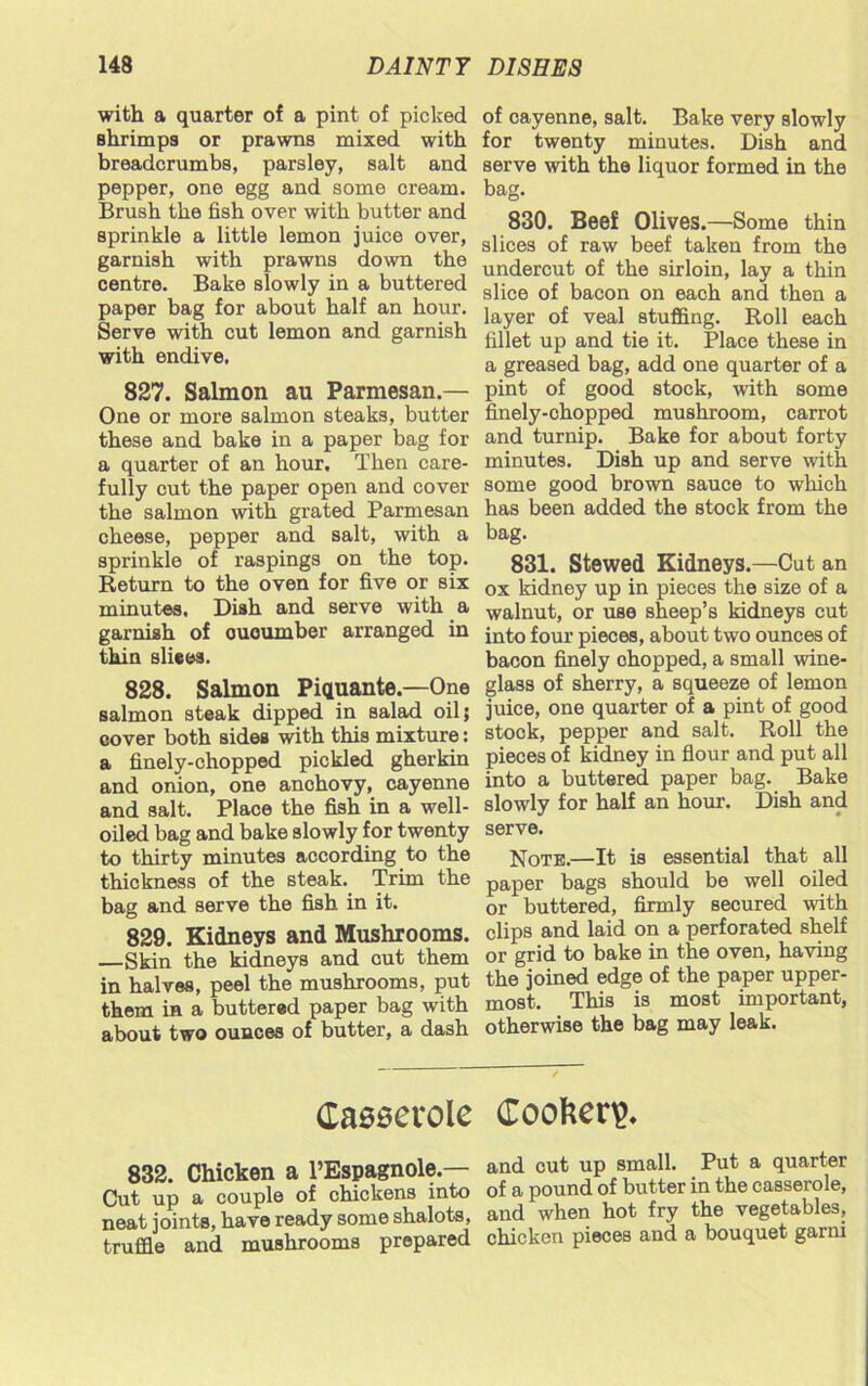 with a quarter of a pint of picked Bhrimps or prawns mixed with breadcrumbs, parsley, salt and pepper, one egg and some cream. Brush the fish over with butter and sprinkle a little lemon juice over, garnish with prawns down the centre. Bake slowly in a buttered paper bag for about half an hour. Serve with cut lemon and garnish with endive, 827. Salmon au Parmesan.— One or more salmon steaks, butter these and bake in a paper bag for a quarter of an hour. Then care- fully cut the paper open and cover the salmon with grated Parmesan cheese, pepper and salt, with a sprinkle of raspings on the top. Return to the oven for five or six minutes. Dish and serve with a garnish of ououmber arranged in thin sliees. 828. Salmon Piquante.—One salmon steak dipped in salad oil; cover both sides with this mixture: a finely-chopped pickled gherkin and onion, one anchovy, cayenne and salt. Place the fish in a well- oiled bag and bake slowly for twenty to thirty minutes according to the thickness of the steak. Trim the bag and serve the fish in it. 829. Kidneys and Mushrooms. —Skin the kidneys and cut them in halves, peel the mushrooms, put them in a buttered paper bag with about two ounces of butter, a dash of cayenne, salt. Bake very slowly for twenty minutes. Dish and serve with the liquor formed in the bag. 830. Beef Olives.—Some thin slices of raw beef taken from the undercut of the sirloin, lay a thin slice of bacon on each and then a layer of veal stuffing. Roll each fillet up and tie it. Place these in a greased bag, add one quarter of a pint of good stock, with some finely-chopped mushroom, carrot and turnip. Bake for about forty minutes. Dish up and serve with some good brown sauce to which has been added the stock from the bag. 831. Stewed Kidneys.—Cut an ox kidney up in pieces the size of a walnut, or use sheep’s kidneys cut into four pieces, about two ounces of bacon finely chopped, a small wine- glass of sherry, a squeeze of lemon juice, one quarter of a pint of good stock, pepper and salt. Roll the pieces of kidney in flour and put all into a buttered paper bag. Bake slowly for half an hour. Dish and serve. Note.—It is essential that all paper bags should be well oiled or buttered, firmly secured with clips and laid on a perforated shelf or grid to bake in the oven, having the joined edge of the paper upper- most. This is most important, otherwise the bag may leak. Casserole 832. Chicken a l’Espagnole — Cut up a couple of chickens into neat joints, have ready some shalots, truffle and mushrooms prepared Cookery and cut up small. Put a quarter of a pound of butter in the casserole, and when hot fry the vegetables, chicken pieces and a bouquet garni