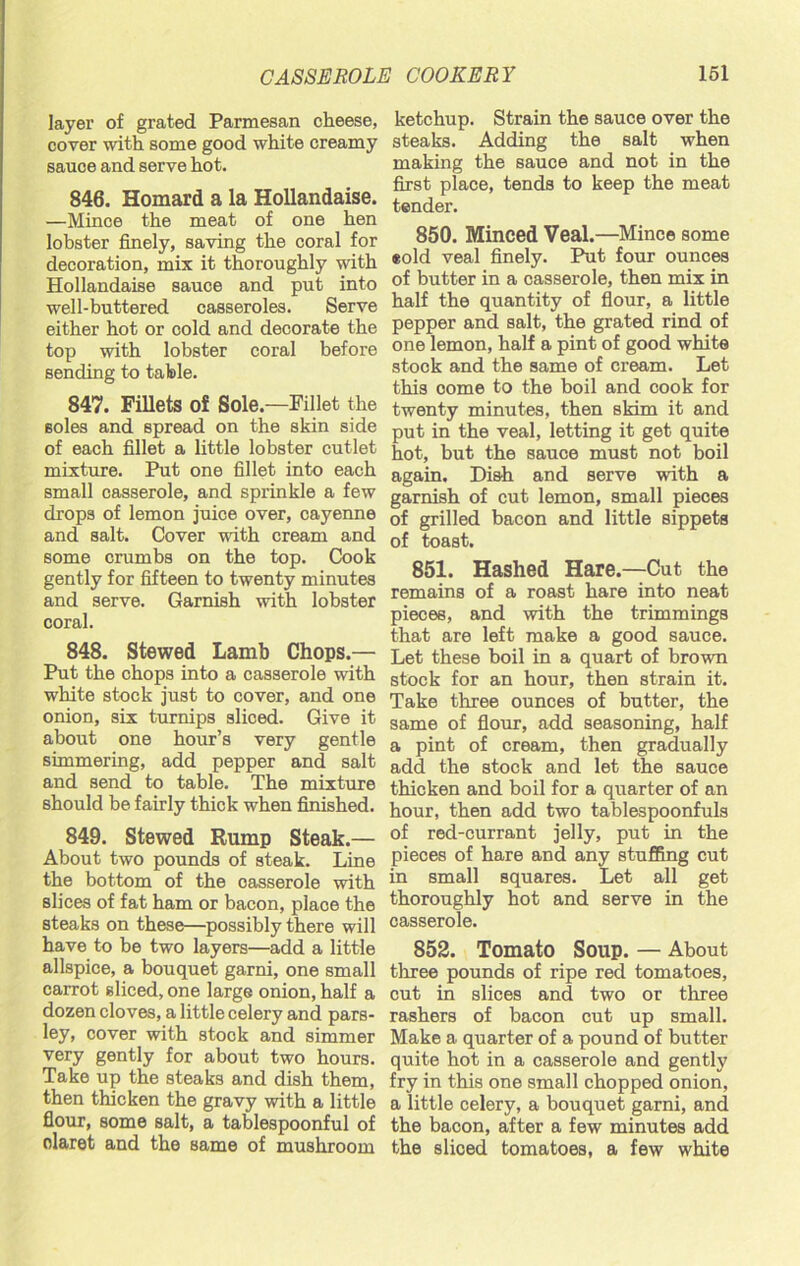 layer of grated Parmesan cheese, cover with some good white creamy sauce and serve hot. 846. Homard a la Hollandaise. —Mince the meat of one hen lobster finely, saving the coral for decoration, mix it thoroughly with Hollandaise sauce and put into well-buttered casseroles. Serve either hot or cold and decorate the top with lobster coral before sending to table. 847. Fillets of Sole—Fillet the soles and spread on the skin side of each fillet a little lobster cutlet mixture. Put one fillet into each small casserole, and sprinkle a few drops of lemon juice over, cayenne and salt. Cover with cream and some crumbs on the top. Cook gently for fifteen to twenty minutes and serve. Garnish with lobster coral. 848. Stewed Lamb Chops.— Put the chops into a casserole with white stock just to cover, and one onion, six turnips sliced. Give it about one hour’s very gentle simmering, add pepper and salt and send to table. The mixture should be fairly thick when finished. 849. Stewed Rump Steak.— About two pounds of steak. Line the bottom of the oasserole with slices of fat ham or bacon, place the steaks on these—possibly there will have to be two layers—add a little allspice, a bouquet garni, one small carrot sliced, one large onion, half a dozen cloves, a little celery and pars- ley, cover with stock and simmer very gently for about two hours. Take up the steaks and dish them, then thicken the gravy with a little flour, some salt, a tablespoonful of claret and the same of mushroom ketchup. Strain the sauce over the steaks. Adding the salt when making the sauce and not in the first place, tends to keep the meat tender. 850. Minced Veal.—Mince some eold veal finely. Put four ounces of butter in a casserole, then mix in half the quantity of flour, a little pepper and salt, the grated rind of one lemon, half a pint of good white stock and the same of cream. Let this come to the boil and cook for twenty minutes, then skim it and put in the veal, letting it get quite hot, but the sauce must not boil again. Dish and serve with a garnish of cut lemon, small pieces of grilled bacon and little sippets of toast. 851. Hashed Hare.—Cut the remains of a roast hare into neat pieces, and with the trimmings that are left make a good sauce. Let these boil in a quart of brown stock for an hour, then strain it. Take three ounces of butter, the same of flour, add seasoning, half a pint of cream, then gradually add the stock and let the sauce thicken and boil for a quarter of an hour, then add two tablespoonfuls of red-currant jelly, put in the pieces of hare and any stuffing cut in small squares. Let all get thoroughly hot and serve in the casserole. 852. Tomato Soup. — About three pounds of ripe red tomatoes, cut in slices and two or three rashers of bacon cut up small. Make a quarter of a pound of butter quite hot in a casserole and gently fry in this one small chopped onion, a little celery, a bouquet garni, and the bacon, after a few minutes add the sliced tomatoes, a few white