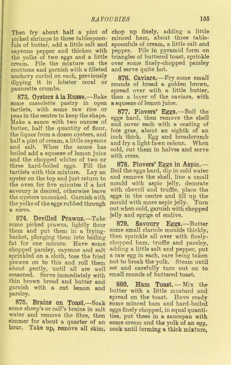 Then fry about half a pint of picked shrimps in three tablespoon- fuls of butter, add a little salt and cayenne pepper and thicken with the yolks of two eggs and a little cream. Pile the mixture on the croutons and garnish with a filleted anchovy curled on eaoh, previously dipping it in lobster coral or paunrette crumbs. 873. Oysters & la Russe.—Bake some cassolette pastry in open tartlets, with some raw rice or peas in the centre to keep the shape. Make a sauce with two ounces of butter, half the quantity of flour, the liquor from a dozen oysters, and half a pint of oream, a little oayenne and salt. When the sauce has boiled add a squeeze of lemon juice and the chopped whites of two or three hard-boiled eggs. Fill the tartlets with this mixture. Lay an oyster on the top and just return to the oven for five minutes if a hot savoury is desired, otherwise leave the oysters uncooked. Garnish with the yolks of the eggs rubbed through a sieve. 874. Devilled Prawns.—Take some picked prawns, lightly flour them and put them in a frying- basket, plunging them into boiling fat for one minute. Have some chopped parsley, oayenne and salt sprinkled on a cloth, toss the fried prawns on to this and roll them about gently, until all are well seasoned. Serve immediately with thin brown bread and butter and garnish with a cut lemon and parsley. 875. Brains on Toast.—Soak some sheep’s or calf’s brains in salt water and remove the fibre, then simmer for about a quarter of an hour. Take up, remove all skim, chop up finely, adding a little minced ham, about three table- spoonfuls of cream, a little salt and pepper. Pile in pyramid form on triangles of buttered toast, sprinkle over some finely-ohopped parsley and serve quite hot. 876. Caviare.—Fry some small rounds of bread a golden brown, spread over with a little butter, then a layer of the caviare, with a squeeze of lemon juice. 877. Plovers’ Eggs.—Boil the eggs hard, then remove the shell and oover each with a ooating of foie gras, about an eighth of an inch thick. Egg and breadcrumb and fry a light fawn oolour. When cold, cut them in halves and serve with oress. 878. Plovers’ Eggs in Aspic.— Boil the eggs hard, dip in cold water and remove the shell, line a small mould with aspio jelly, deoorate with ohevril and truffle, place the eggs in the centre and fill up the mould with more aspio jelly. Turn out when cold, garnish with ohopped jelly and sprigs of endive. 879. Savoury Eggs.—Butter some small clariole moulds thickly, then sprinkle all over with finely- chopped ham, truffle and parsley, adding a little salt and pepper, put a raw egg in each, care being taken not to break the yolk. Steam until set and carefully turn out on to small rounds of buttered toast. 880. Ham Toast. — Mix the butter with a little mustard and spread on the toast. Have ready some minced ham and hard-boiled eggs finely chopped, in equal quanti- ties, put these in a saucepan with some oream and the yolk of an egg, oook until forming a thick mixture,