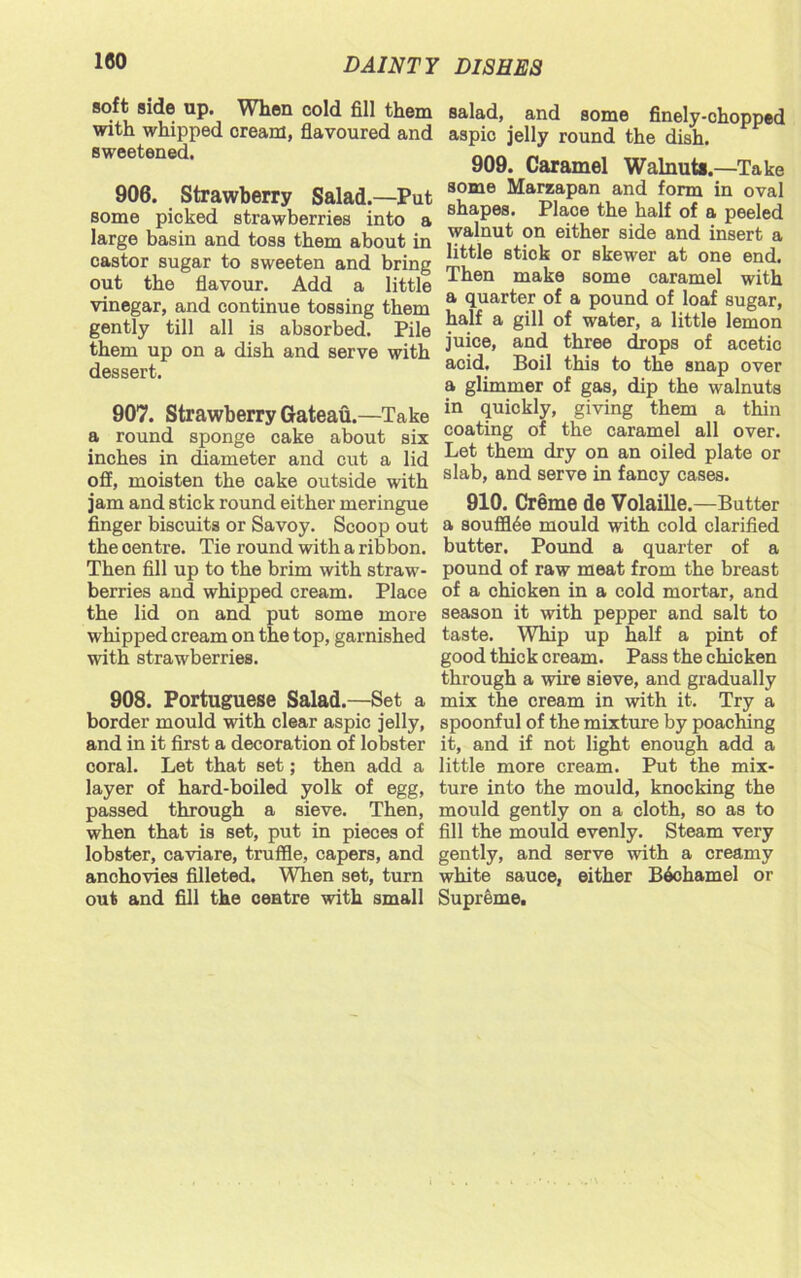 soft side up. When cold fill them with whipped cream, flavoured and sweetened. 906. Strawberry Salad.—Put some picked strawberries into a large basin and toss them about in castor sugar to sweeten and bring out the flavour. Add a little vinegar, and continue tossing them gently till all is absorbed. Pile them up on a dish and serve with dessert. 907. Strawberry Gateau.—Take a round sponge cake about six inches in diameter and cut a lid off, moisten the cake outside with jam and stick round either meringue finger biscuits or Savoy. Scoop out the centre. Tie round with a ribbon. Then fill up to the brim with straw- berries and whipped cream. Place the lid on and put some more whipped cream on the top, garnished with strawberries. 908. Portuguese Salad.—Set a border mould with clear aspic jelly, and in it first a decoration of lobster coral. Let that set; then add a layer of hard-boiled yolk of egg, passed through a sieve. Then, when that is set, put in pieces of lobster, caviare, truffle, capers, and anohovies filleted. When set, turn out and fill the centre with small salad, and some finely-chopped aspic jelly round the dish. 909. Caramel Walnuts.—Take some Marzapan and form in oval shapes. Plaoe the half of a peeled walnut on either side and insert a little stick or skewer at one end. Then make some caramel with a quarter of a pound of loaf sugar, half a gill of water, a little lemon juice, and three drops of acetic acid. Boil this to the snap over a glimmer of gas, dip the walnuts in quickly, giving them a thin coating of the caramel all over. Let them dry on an oiled plate or slab, and serve in fancy cases. 910. Creme de Volaille.—Butter a souffl6e mould with cold clarified butter. Pound a quarter of a pound of raw meat from the breast of a chicken in a cold mortar, and season it with pepper and salt to taste. Whip up half a pint of good thick cream. Pass the chicken through a wire sieve, and gradually mix the cream in with it. Try a spoonful of the mixture by poaching it, and if not light enough add a little more cream. Put the mix- ture into the mould, knocking the mould gently on a cloth, so as to fill the mould evenly. Steam very gently, and serve with a creamy white sauce, either Bechamel or Supreme.