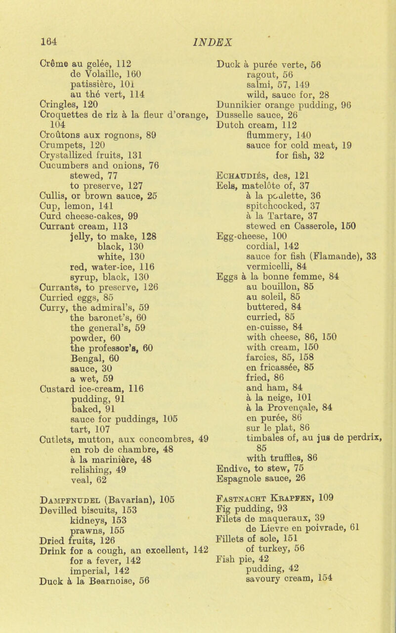 CrSme au gelee, 112 de Volaille, 160 patissi&re, 101 au the vert, 114 Cringles, 120 Croquettes de riz h la fieur d’orange, 104 Crofitons aux rognons, 80 Crumpets, 120 Crystallized fruits, 131 Cucumbers and onions, 76 stewed, 77 to preserve, 127 Cullis, or brown sauce, 25 Cup, lemon, 141 Curd cheese-cakes, 99 Currant cream, 113 jelly, to make, 128 black, 130 white, 130 red, water-ice, 116 syrup, black, 130 Currants, to preserve, 126 Curried eggs, 85 Curry, the admiral’s, 59 the baronet’s, 60 the general’s, 59 powder, 60 the professor’s, 60 Bengal, 60 sauce, 30 a wet, 59 Custard ice-cream, 116 pudding, 91 baked, 91 sauce for puddings, 105 tart, 107 Cutlets, mutton, aux concombres, 49 en rob de chambre, 48 a la marini6re, 48 relishing, 49 veal, 62 Dampfnudel (Bavarian), 105 Devilled biscuits, 153 kidneys, 153 prawns, 155 Dried fruits, 126 Drink for a cough, an excellent, 142 for a fever, 142 imperial, 142 Duck k la Bearnoise, 56 Duck a puree verte, 56 ragout, 56 salmi, 57, 149 wild, sauce for, 28 Dunnikier orange pudding, 96 Dusselle sauce, 26 Dutch cream, 112 flummery, 140 sauce for cold meat, 19 for fish, 32 Echatjdies, des, 121 Eels, matelote of, 37 a la pcalette, 36 spitchcocked, 37 a la Tartare, 37 stewed en Casserole, 150 Egg-cheese, 100 cordial, 142 sauce for fish (Flamaude), 33 vermicelli, 84 Eggs a la bonne femme, 84 au bouillon, 85 au soleil, 85 buttered, 84 curried, 85 en-cuisse, 84 with cheese, 86, 150 with cream, 150 farcies, 85, 158 en fricass6e, 85 fried, 86 and ham, 84 a la neige, 101 a la Proven9ale, 84 en puree, 86 sur le plat, 86 timbales of, au jus de perdrix, 85 with truffles, 86 Endive, to stew, 75 Espagnole sauce, 26 Fastnacht Krapfen, 109 Fig pudding, 93 Filets de maqueraux, 39 de Lievre en poivrade, 61 Fillets of sole, 151 of turkey, 56 Fish pie, 42 pudding, 42 savoury cream, 154