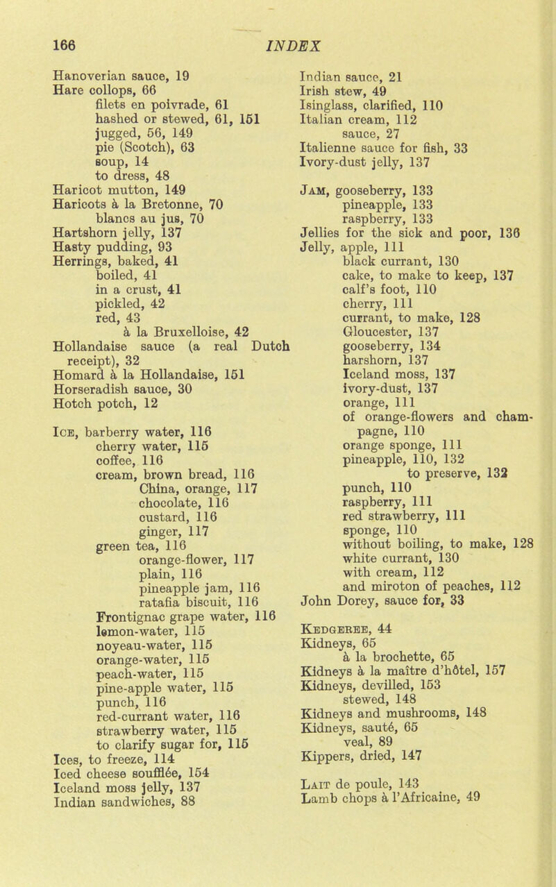 Hanoverian sauce, 19 Hare collops, 66 filets en poivrade, 61 hashed or stewed, 61, 151 jugged, 56, 149 pie (Scotch), 63 soup, 14 to dress, 48 Haricot mutton, 149 Haricots & la Bretonne, 70 blancs au jus, 70 Hartshorn jelly, 137 Hasty pudding, 93 Herrings, baked, 41 boiled, 41 in a crust, 41 pickled, 42 red, 43 k la Bruxelloise, 42 Hollandaise sauce (a real Dutch receipt), 32 Homard a la Hollandaise, 151 Horseradish sauce, 30 Hotch potch, 12 Ice, barberry water, 116 cherry water, 115 coffee, 116 cream, brown bread, 116 China, orange, 117 chocolate, 116 custard, 116 ginger, 117 green tea, 116 orange-flower, 117 plain, 116 pineapple jam, 116 ratafia biscuit, 116 Frontignac grape water, 116 lemon-water, 115 noyeau-water, 115 orange-water, 115 peach-water, 115 pine-apple water, 115 punch, 116 red-currant water, 116 strawberry water, 115 to clarify sugar for, 115 Ices, to freeze, 114 Iced cheese souff!6e, 154 Iceland moss jelly, 137 Indian sandwiches, 88 Indian sauce, 21 Irish stew, 49 Isinglass, clarified, 110 Italian cream, 112 sauce, 27 Italienne sauce for fish, 33 Ivory-dust jelly, 137 Jam, gooseberry, 133 pineapple, 133 raspberry, 133 Jellies for the sick and poor, 136 Jelly, apple, 111 black currant, 130 cake, to make to keep, 137 calf’s foot, 110 cherry, 111 currant, to make, 128 Gloucester, 137 gooseberry, 134 harshorn, 137 Iceland moss, 137 ivory-dust, 137 orange, 111 of orange-flowers and cham- pagne, 110 orange sponge, 111 pineapple, 110, 132 to preserve, 132 punch, 110 raspberry, 111 red strawberry, 111 sponge, 110 without boiling, to make, 128 white currant, 130 with cream, 112 and miroton of peaches, 112 John Dorey, sauce for, 33 Kedgebee, 44 Kidneys, 65 a la brochette, 65 Kidneys 4 la maitre d’hfitel, 157 Kidneys, devilled, 153 stewed, 148 Kidneys and mushrooms, 148 Kidneys, saut6, 65 veal, 89 Kippers, dried, 147 Lait de poule, 143 Lamb chops a l’Africaine, 49