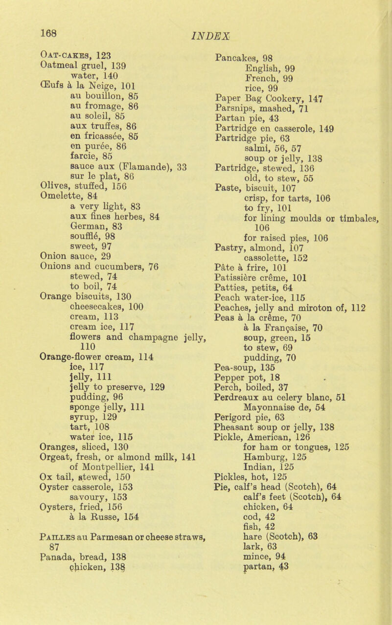 Oat-cakes, 123 Oatmeal gruel, 139 water, 140 CEufs a la Neige, 101 au bouillon, 86 au fromage, 86 au soleil, 85 aux truffes, 86 en fricassee, 86 en puree, 86 farcie, 85 sauce aux (Flamande), 33 sur le plat, 86 Olives, stuffed, 156 Omelette, 84 a very light, 83 aux fines herbes, 84 German, 83 souffl6, 98 sweet, 97 Onion sauce, 29 Onions and cucumbers, 76 stewed, 74 to boil, 74 Orange biscuits, 130 cheesecakes, 100 cream, 113 cream ice, 117 flowers and champagne jelly, 110 Orange-flower cream, 114 ice, 117 jelly, 111 jelly to preserve, 129 pudding, 96 sponge jelly, 111 syrup, 129 tart, 108 water ice, 115 Oranges, sliced, 130 Orgeat, fresh, or almond milk, 141 of Montpellier, 141 Ox tail, stewed, 150 Oyster casserole, 153 savoury, 153 Oysters, fried, 156 a la Russe, 154 Pailles au Parmesan or cheese straws, 87 Panada, bread, 138 cflicken, 138 Pancakes, 98 English, 99 French, 99 rice, 99 Paper Bag Cookery, 147 Parsnips, mashed, 71 Partan pie, 43 Partridge en casserole, 149 Partridge pie, 63 salmi, 56, 57 soup or jelly, 138 Partridge, stewed, 136 old, to stew, 55 Paste, biscuit, 107 crisp, for tarts, 106 to fry, 101 for lining moulds or timbales, 106 for raised pies, 106 Pastry, almond, 107 cassolette, 152 Pate a frire, 101 Patissiere creme, 101 Patties, petits, 64 Peach water-ice, 115 Peaches, jelly and miroton of, 112 Peas a la crime, 70 a la Frangiaise, 70 soup, green, 15 to stew, 69 pudding, 70 Pea-soup, 135 Pepper pot, 18 Perch, boiled, 37 Perdreaux au celery blanc, 51 Mayonnaise de, 54 Perigord pie, 63 Pheasant soup or jelly, 138 Pickle, American, 126 for ham or tongues, 125 Hamburg, 125 Indian, 125 Pickles, hot, 125 Pie, calf’s head (Scotch), 64 calf’s feet (Scotch), 64 chicken, 64 cod, 42 fish, 42 hare (Scotch), 63 lark, 63 mince, 94 partan, 43