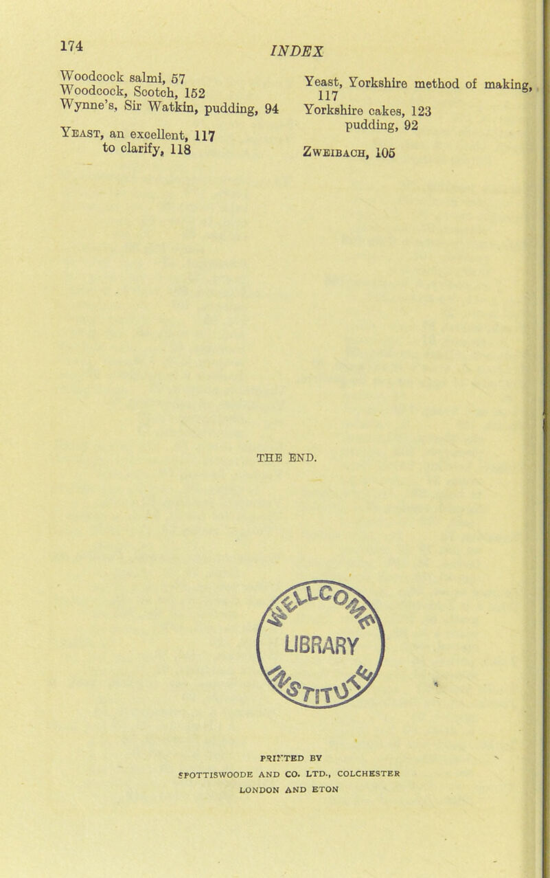 Woodcock salmi, 57 Woodcock, Scotch, 152 Wynne’s, Sir Watkin, pudding, 94 Yeast, an excellent, 117 to clarify, 118 Yeast, Yorkshire method of making, 117 Yorkshire cakes, 123 pudding, 92 Zweibach, 105 THE END. PSII'TED BY epoTTISWOODE AND CO. LTD., COLCHESTER LONDON AND ETON