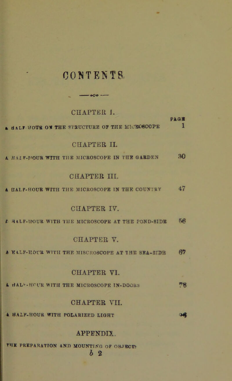 CONTESTS: «. *o» — CHAPTER I. PASS * HALT WOO’S OH THE STRUCTURE O? THE H’.CSWOOPE 1 CHAPTER II. A JIA I P-DOUR WITH THE .MICROSCOPE IK THE GARDEN 30 CHAPTER III. A HALP-HOUR WITH TIIE MICROSCOPE IN THE COUNTRY 47 CHAPTER IV. C HALF-HOUR WITH TIIE MICROSCOPE AT THE POND-SIDH 66 CHAPTER V. A T£ILF-HOUR WITH THE MISCROSCOPE AT THE SKA-3rD3 67 CHAPTER VI. A HAL*--HOUR WITH THE MICROSCOPE IN-DOGI4S ?8 CHAPTER VII. A HALP-HOUR WITH POLARIZED LIGHT APPENDIX. TDK PREPARATION AND MOUNTING OF OBJECT;